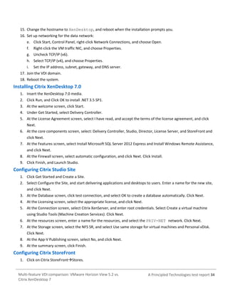 15. Change the hostname to XenDesktop, and reboot when the installation prompts you.
16. Set up networking for the data network:
e. Click Start, Control Panel, right-click Network Connections, and choose Open.
f.

Right-click the VM traffic NIC, and choose Properties.

g. Uncheck TCP/IP (v6).
h. Select TCP/IP (v4), and choose Properties.
i.

Set the IP address, subnet, gateway, and DNS server.

17. Join the VDI domain.
18. Reboot the system.

Installing Citrix XenDesktop 7.0
1. Insert the XenDesktop 7.0 media.
2. Click Run, and Click OK to install .NET 3.5 SP1.
3. At the welcome screen, click Start.
4. Under Get Started, select Delivery Controller.
5. At the License Agreement screen, select I have read, and accept the terms of the license agreement, and click
Next.
6. At the core components screen, select: Delivery Controller, Studio, Director, License Server, and StoreFront and
click Next.
7. At the Features screen, select Install Microsoft SQL Server 2012 Express and Install Windows Remote Assistance,
and click Next.
8. At the Firewall screen, select automatic configuration, and click Next. Click Install.
9. Click Finish, and Launch Studio.

Configuring Citrix Studio Site
1. Click Get Started and Create a Site.
2. Select Configure the Site, and start delivering applications and desktops to users. Enter a name for the new site,
and click Next.
3. At the Database screen, click test connection, and select OK to create a database automatically. Click Next.
4. At the Licensing screen, select the appropriate license, and click Next.
5. At the Connection screen, select Citrix XenServer, and enter root credentials. Select Create a virtual machine
using Studio Tools (Machine Creation Services). Click Next.
6. At the resources screen, enter a name for the resources, and select the PRIV-NET network. Click Next.
7. At the Storage screen, select the NFS SR, and select Use same storage for virtual machines and Personal vDisk.
Click Next.
8. At the App-V Publishing screen, select No, and click Next.
9. At the summary screen, click Finish.

Configuring Citrix StoreFront
1. Click on Citrix StoreFrontStores.

Multi-feature VDI comparison: VMware Horizon View 5.2 vs.
Citrix XenDesktop 7

A Principled Technologies test report 34

 