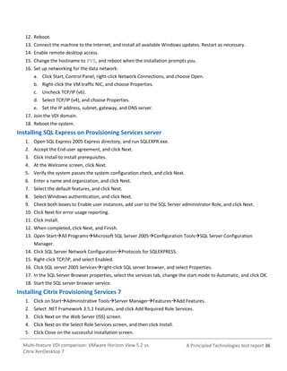 12. Reboot.
13. Connect the machine to the Internet, and install all available Windows updates. Restart as necessary.
14. Enable remote desktop access.
15. Change the hostname to PVS, and reboot when the installation prompts you.
16. Set up networking for the data network:
a. Click Start, Control Panel, right-click Network Connections, and choose Open.
b. Right-click the VM traffic NIC, and choose Properties.
c. Uncheck TCP/IP (v6).
d. Select TCP/IP (v4), and choose Properties.
e. Set the IP address, subnet, gateway, and DNS server.
17. Join the VDI domain.
18. Reboot the system.

Installing SQL Express on Provisioning Services server
1. Open SQL Express 2005 Express directory, and run SQLEXPR.exe.
2. Accept the End user agreement, and click Next.
3. Click Install to install prerequisites.
4. At the Welcome screen, click Next.
5. Verify the system passes the system configuration check, and click Next.
6. Enter a name and organization, and click Next.
7. Select the default features, and click Next.
8. Select Windows authentication, and click Next.
9. Check both boxes to Enable user instances, add user to the SQL Server administrator Role, and click Next.
10. Click Next for error usage reporting.
11. Click Install.
12. When completed, click Next, and Finish.
13. Open StartAll ProgramsMicrosoft SQL Server 2005Configuration ToolsSQL Server Configuration
Manager.
14. Click SQL Server Network ConfigurationProtocols for SQLEXPRESS.
15. Right-click TCP/IP, and select Enabled.
16. Click SQL server 2005 Servicesright-click SQL server browser, and select Properties.
17. In the SQL Server Browser properties, select the services tab, change the start mode to Automatic, and click OK.
18. Start the SQL server browser service.

Installing Citrix Provisioning Services 7
1. Click on StartAdministrative ToolsServer ManagerFeaturesAdd Features.
2. Select .NET Framework 3.5.1 Features, and click Add Required Role Services.
3. Click Next on the Web Server (ISS) screen.
4. Click Next on the Select Role Services screen, and then click Install.
5. Click Close on the successful installation screen.
Multi-feature VDI comparison: VMware Horizon View 5.2 vs.
Citrix XenDesktop 7

A Principled Technologies test report 36

 