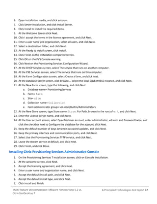 6. Open installation media, and click autorun.
7. Click Server Installation, and click Install Server.
8. Click Install to install the required items.
9. At the Welcome Screen click Next.
10. Click I accept the terms in the license agreement, and click Next.
11. Enter a user name and organization, select all users, and click Next.
12. Select a destination folder, and click Next.
13. At the Ready to install screen, click Install.
14. Click Finish on the Installation completed screen.
15. Click OK on the PVS Console warning.
16. Click Next on the Provisioning Services Configuration Wizard.
17. At the DHCP Services screen, select The service that runs on another computer.
18. At the PXE Services screen, select The service that runs on this computer.
19. At the Farm Configuration screen, select Create a farm, and click next.
20. At the Database Server screen, click Browse…, select the local SQLEXPRESS instance, and click Next.
21. At the New Farm screen, type the following, and click Next:
a. Database name= ProvisioningServices
b. Farm= farm
c. Site= site
d. Collection name= Collection
e. Farm Administrator group= vdi.local/Builtin/Administrators
22. At the New Store screen, type Store name Store. For Path, browse to the root of e:, and click Next.
23. Enter the License Server name, and click Next.
24. At the User account screen, select Specified user account, enter administrator, vdi.com and Password twice, and
click the checkbox next to Configure the database for the account, click Next.
25. Keep the default number of days between password updates, and click Next.
26. Keep the primary interface and communication ports, and click Next.
27. Select Use the Provisioning Services TFTP service, and click Next.
28. Leave the stream service at default, and click Next.
29. Click Finish, and click Done.

Installing Citrix Provisioning Services Administrative Console
1. On the Provisioning Services 7 installation screen, click on Console Installation.
2. At the welcome screen, click Next.
3. Accept the licensing agreement, and click Next.
4. Enter a user name and organization name, and click Next.
5. Accept the default install path, and click Next.
6. Accept the default install type, and click Next.
7. Click Install and Finish.
Multi-feature VDI comparison: VMware Horizon View 5.2 vs.
Citrix XenDesktop 7

A Principled Technologies test report 37

 