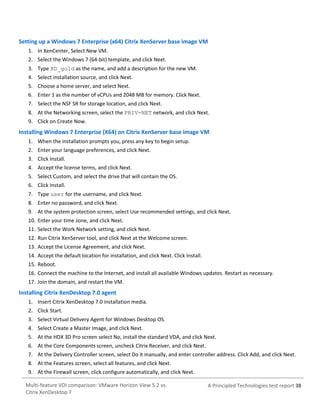 Setting up a Windows 7 Enterprise (x64) Citrix XenServer base image VM
1. In XenCenter, Select New VM.
2. Select the Windows 7 (64-bit) template, and click Next.
3. Type XD_gold as the name, and add a description for the new VM.
4. Select installation source, and click Next.
5. Choose a home server, and select Next.
6. Enter 1 as the number of vCPUs and 2048 MB for memory. Click Next.
7. Select the NSF SR for storage location, and click Next.
8. At the Networking screen, select the PRIV-NET network, and click Next.
9. Click on Create Now.

Installing Windows 7 Enterprise (X64) on Citrix XenServer base image VM
1. When the installation prompts you, press any key to begin setup.
2. Enter your language preferences, and click Next.
3. Click Install.
4. Accept the license terms, and click Next.
5. Select Custom, and select the drive that will contain the OS.
6. Click Install.
7. Type user for the username, and click Next.
8. Enter no password, and click Next.
9. At the system protection screen, select Use recommended settings, and click Next.
10. Enter your time zone, and click Next.
11. Select the Work Network setting, and click Next.
12. Run Citrix XenServer tool, and click Next at the Welcome screen.
13. Accept the License Agreement, and click Next.
14. Accept the default location for installation, and click Next. Click Install.
15. Reboot.
16. Connect the machine to the Internet, and install all available Windows updates. Restart as necessary.
17. Join the domain, and restart the VM.

Installing Citrix XenDesktop 7.0 agent
1. Insert Citrix XenDesktop 7.0 installation media.
2. Click Start.
3. Select Virtual Delivery Agent for Windows Desktop OS.
4. Select Create a Master Image, and click Next.
5. At the HDX 3D Pro screen select No, install the standard VDA, and click Next.
6. At the Core Components screen, uncheck Citrix Receiver, and click Next.
7. At the Delivery Controller screen, select Do it manually, and enter controller address. Click Add, and click Next.
8. At the Features screen, select all features, and click Next.
9. At the Firewall screen, click configure automatically, and click Next.
Multi-feature VDI comparison: VMware Horizon View 5.2 vs.
Citrix XenDesktop 7

A Principled Technologies test report 38

 
