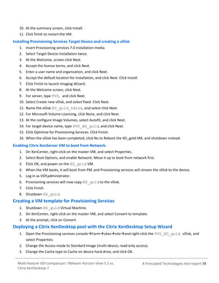 10. At the summary screen, click Install.
11. Click finish to restart the VM.

Installing Provisioning Services Target Device and creating a vDisk
1. Insert Provisioning services 7.0 installation media.
2. Select Target Device Installation twice.
3. At the Welcome, screen click Next.
4. Accept the license terms, and click Next.
5. Enter a user name and organization, and click Next.
6. Accept the default location for installation, and click Next. Click Install.
7. Click Finish to launch Imaging Wizard.
8. At the Welcome screen, click Next.
9. For server, type PVS, and click Next.
10. Select Create new vDisk, and select fixed. Click Next.
11. Name the vDisk XD_gold_vdisk, and select click Next.
12. For Microsoft Volume Licensing, click None, and click Next.
13. At the configure Image Volumes, select Autofit, and click Next.
14. For target device name, type PVS_XD_gold, and click Next.
15. Click Optimize for Provisioning Services. Click Finish.
16. When the vDisk has been completed, click No to Reboot the XD_gold VM, and shutdown instead.

Enabling Citrix XenServer VM to boot from Network.
1. On XenCenter, right-click on the master VM, and select Properties.
2. Select Boot Options, and enable Network. Move it up to boot from network first.
3. Click OK, and power on the XD_gold VM.
4. When the VM boots, it will boot from PXE and Provisioning services will stream the vDisk to the device.
5. Log in as VDIadministrator.
6. Provisioning services will now copy XD_gold to the vDisk.
7. Click Finish.
8. Shutdown XD_gold.

Creating a VM template for Provisioning Services
1. Shutdown XD_gold Virtual Machine.
2. On XenCenter, right-click on the master VM, and select Convert to template.
3. At the prompt, click on Convert.

Deploying a Citrix XenDesktop pool with the Citrix XenDesktop Setup Wizard
1. Open the Provisioning services consoleFarmsitessiteand right-click the PVS_XD_gold vDisk, and
select Properties.
2. Change the Access mode to Standard Image (multi-device, read-only access).
3. Change the Cache type to Cache on device hard drive, and click OK.
Multi-feature VDI comparison: VMware Horizon View 5.2 vs.
Citrix XenDesktop 7

A Principled Technologies test report 39

 