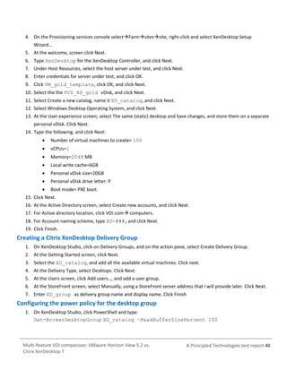 4. On the Provisioning services console selectFarmsitessite, right-click and select XenDesktop Setup
Wizard…
5. At the welcome, screen click Next.
6. Type XenDesktop for the XenDesktop Controller, and click Next.
7. Under Host Resources, select the host server under test, and click Next.
8. Enter credentials for server under test, and click OK.
9. Click VM_gold_template, click OK, and click Next.
10. Select the the PVS_XD_gold vDisk, and click Next.
11. Select Create a new catalog, name it XD_catalog, and click Next.
12. Select Windows Desktop Operating System, and click Next.
13. At the User experience screen, select The same (static) desktop and Save changes, and store them on a separate
personal vDisk. Click Next.
14. Type the following, and click Next:


Number of virtual machines to create= 100



vCPUs=1



Memory=2048 MB



Local write cache=6GB



Personal vDisk size=20GB



Personal vDisk drive letter: P



Boot mode= PXE boot.

15. Click Next.
16. At the Active Directory screen, select Create new accounts, and click Next.
17. For Active directory location, click VDI.com computers.
18. For Account naming scheme, type XD-###,and click Next.
19. Click Finish.

Creating a Citrix XenDesktop Delivery Group
1. On XenDesktop Studio, click on Delivery Groups, and on the action pane, select Create Delivery Group.
2. At the Getting Started screen, click Next.
3. Select the XD_catalog, and add all the available virtual machines. Click next.
4. At the Delivery Type, select Desktops. Click Next.
5. At the Users screen, click Add users…, and add a user group.
6. At the StoreFront screen, select Manually, using a StoreFront server address that I will provide later. Click Next.
7. Enter XD_group as delivery group name and display name. Click Finish

Configuring the power policy for the desktop group
1. On XenDesktop Studio, click PowerShell and type:
Set-BrokerDesktopGroup XD_catalog –PeakBufferSizePercent 100

Multi-feature VDI comparison: VMware Horizon View 5.2 vs.
Citrix XenDesktop 7

A Principled Technologies test report 40

 