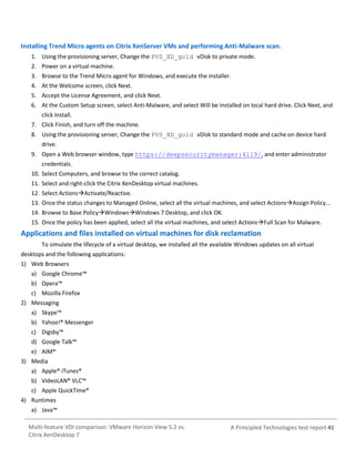 Installing Trend Micro agents on Citrix XenServer VMs and performing Anti-Malware scan.
1. Using the provisioning server, Change the PVS_XD_gold vDisk to private mode.
2. Power on a virtual machine.
3. Browse to the Trend Micro agent for Windows, and execute the installer.
4. At the Welcome screen, click Next.
5. Accept the License Agreement, and click Next.
6. At the Custom Setup screen, select Anti-Malware, and select Will be installed on local hard drive. Click Next, and
click Install.
7. Click Finish, and turn off the machine.
8. Using the provisioning server, Change the PVS_XD_gold vDisk to standard mode and cache on device hard
drive.
9. Open a Web browser window, type https://deepsecuritymanager:4119/, and enter administrator
credentials.
10. Select Computers, and browse to the correct catalog.
11. Select and right-click the Citrix XenDesktop virtual machines.
12. Select ActionsActivate/Reactive.
13. Once the status changes to Managed Online, select all the virtual machines, and select ActionsAssign Policy…
14. Browse to Base PolicyWindowsWindows 7 Desktop, and click OK.
15. Once the policy has been applied, select all the virtual machines, and select ActionsFull Scan for Malware.

Applications and files installed on virtual machines for disk reclamation
To simulate the lifecycle of a virtual desktop, we installed all the available Windows updates on all virtual
desktops and the following applications:
1) Web Browsers
a) Google Chrome™
b) Opera™
c) Mozilla Firefox
2) Messaging
a) Skype™
b) Yahoo!® Messenger
c) Digsby™
d) Google Talk™
e) AIM®
3) Media
a) Apple® iTunes®
b) VideoLAN® VLC™
c) Apple QuickTime®
4) Runtimes
a) Java™
Multi-feature VDI comparison: VMware Horizon View 5.2 vs.
Citrix XenDesktop 7

A Principled Technologies test report 41

 