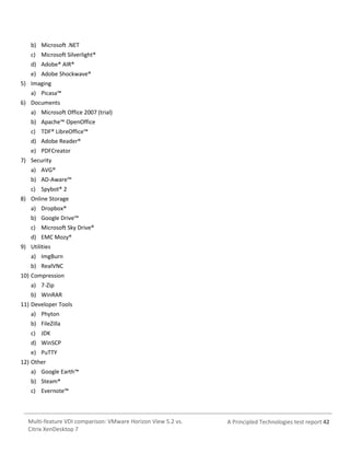 b) Microsoft .NET
c) Microsoft Silverlight®
d) Adobe® AIR®
e) Adobe Shockwave®
5) Imaging
a) Picasa™
6) Documents
a) Microsoft Office 2007 (trial)
b) Apache™ OpenOffice
c) TDF® LibreOffice™
d) Adobe Reader®
e) PDFCreator
7) Security
a) AVG®
b) AD-Aware™
c) Spybot® 2
8) Online Storage
a) Dropbox®
b) Google Drive™
c) Microsoft Sky Drive®
d) EMC Mozy®
9) Utilities
a) ImgBurn
b) RealVNC
10) Compression
a) 7-Zip
b) WinRAR
11) Developer Tools
a) Phyton
b) FileZilla
c) JDK
d) WinSCP
e) PuTTY
12) Other
a) Google Earth™
b) Steam®
c) Evernote™

Multi-feature VDI comparison: VMware Horizon View 5.2 vs.
Citrix XenDesktop 7

A Principled Technologies test report 42

 