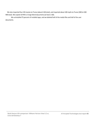 We also imported four HD movies to iTunes (about 6 GB total), and imported about 100 mp3s to iTunes (300 to 500
MB total). We copied 10 PDFs or large Word documents (at least 1 GB).
We uninstalled 75 percent of installed apps, and we deleted half of the media files and half of the user
documents.

Multi-feature VDI comparison: VMware Horizon View 5.2 vs.
Citrix XenDesktop 7

A Principled Technologies test report 43

 