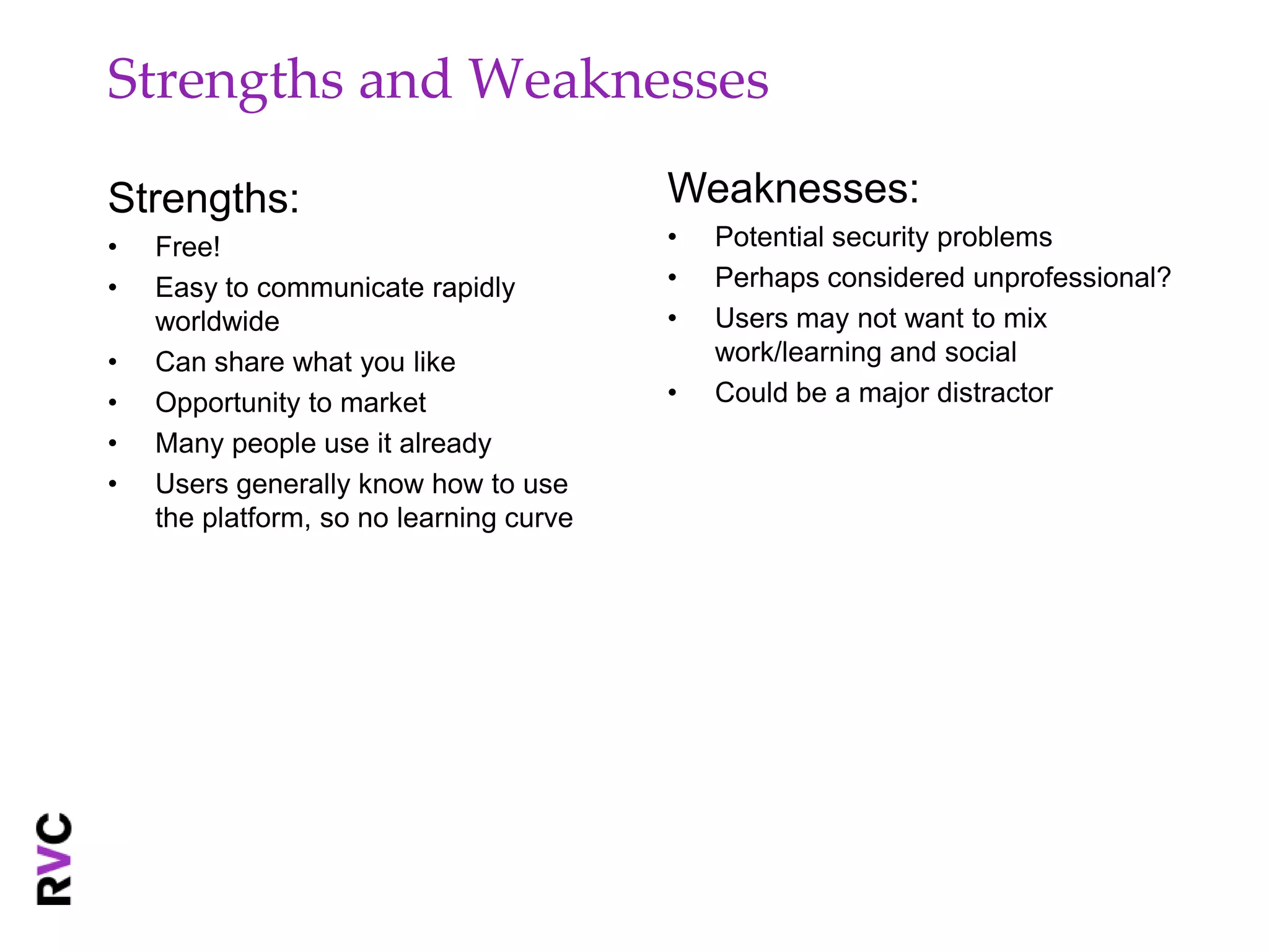Strengths and Weaknesses

Strengths:                               Weaknesses:
•   Free!                                •   Potential security problems
•   Easy to communicate rapidly          •   Perhaps considered unprofessional?
    worldwide                            •   Users may not want to mix
•   Can share what you like                  work/learning and social
•   Opportunity to market                •   Could be a major distractor
•   Many people use it already
•   Users generally know how to use
    the platform, so no learning curve
 