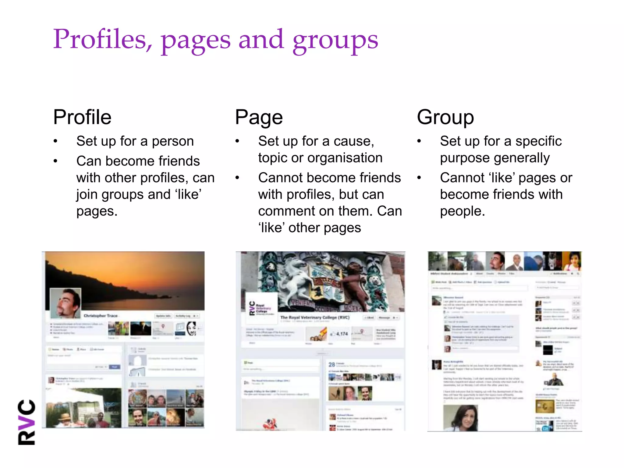 Profiles, pages and groups

Profile                        Page                         Group
•   Set up for a person        •   Set up for a cause,      •   Set up for a specific
•   Can become friends             topic or organisation        purpose generally
    with other profiles, can   •   Cannot become friends    •   Cannot ‘like’ pages or
    join groups and ‘like’         with profiles, but can       become friends with
    pages.                         comment on them. Can         people.
                                   ‘like’ other pages
 