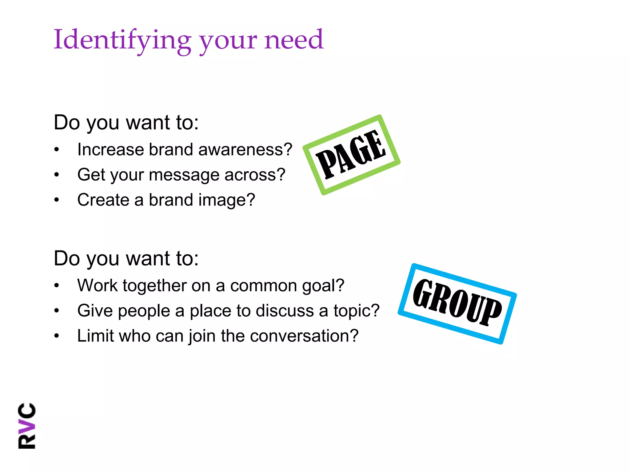 Identifying your need

Do you want to:
• Increase brand awareness?
• Get your message across?
• Create a brand image?


Do you want to:
• Work together on a common goal?
• Give people a place to discuss a topic?
• Limit who can join the conversation?
 
