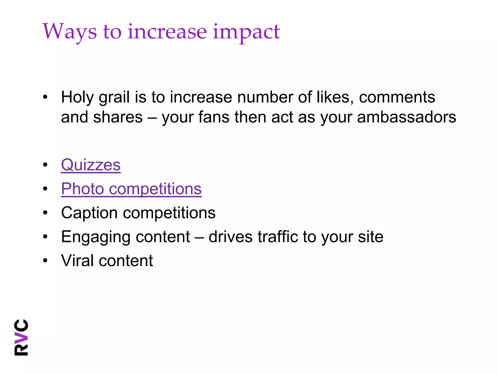 Ways to increase impact

• Holy grail is to increase number of likes, comments
  and shares – your fans then act as your ambassadors

•   Quizzes
•   Photo competitions
•   Caption competitions
•   Engaging content – drives traffic to your site
•   Viral content
 