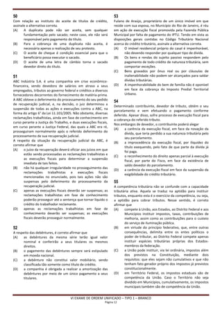 50                                                                53
Com relação ao instituto do aceite de títulos de crédito,         Fulano de Araújo, proprietário de um único imóvel em que
assinale a alternativa correta.                                   reside com sua esposa, no Município do Rio de Janeiro, é réu
(A)    A duplicata pode não ser aceita, sem qualquer              em ação de execução fiscal promovida pela Fazenda Pública
       fundamentação pelo sacado; neste caso, ele não será        Municipal por falta de pagamento do IPTU. Tendo em vista as
       responsável pelo pagamento do título.                      disposições gerais contidas no Código Tributário Nacional
(B)    Para a cobrança de uma duplicata não aceita, é             acerca do crédito tributário, assinale a alternativa correta.
       necessária apenas a realização de seu protesto.            (A)    O imóvel residencial próprio do casal é impenhorável,
(C)    O aceite de cheque é condição essencial para que o                não devendo responder por qualquer tipo de dívida.
       beneficiário possa executar o sacado.                      (B)    Os bens e rendas do sujeito passivo respondem pelo
(D)    O aceite de uma letra de câmbio torna o sacado                    pagamento de todo crédito de natureza tributária, sem
       devedor direto do título.                                         comportar exceções.
                                                                  (C)    Bens gravados por ônus real ou por cláusulas de
51                                                                       inalienabilidade não podem ser alcançados para saldar
ABC Indústria S.A. é uma companhia em crise econômico-                   dívidas tributárias.
financeira, sendo devedora de salários em atraso a seus           (D)    A impenhorabilidade do bem de família não é oponível
empregados, tributos ao governo federal e créditos a diversos            em face da cobrança do Imposto Predial Territorial
fornecedores decorrentes do fornecimento de matéria-prima.               Urbano.
A ABC obteve o deferimento do processamento do seu pedido
                                                                  54
de recuperação judicial, e, na decisão, o juiz determinou a
                                                                  Determinado contribuinte, devedor de tributo, obtém o seu
suspensão de todas as ações e execuções contra a ABC, na
                                                                  parcelamento e vem efetuando o pagamento conforme
forma do artigo 6° da Lei 11.101/2005. Não obstante, diversas
                                                                  deferido. Apesar disso, sofre processo de execução fiscal para
reclamações trabalhistas, ainda em fase de conhecimento em
                                                                  a cobrança do referido tributo.
curso perante a Justiça do Trabalho, e duas execuções fiscais,
                                                                  Nos embargos de devedor, o contribuinte poderá alegar
em curso perante a Justiça Federal, das quais a ABC era ré,
                                                                  (A)    a carência da execução fiscal, em face da novação da
prosseguiram normalmente após o referido deferimento do
                                                                         dívida, que teria perdido a sua natureza tributária pelo
processamento de sua recuperação judicial.
                                                                         seu parcelamento.
A respeito da situação da recuperação judicial da ABC, é
                                                                  (B)    a improcedência da execução fiscal, por iliquidez do
correto afirmar que
                                                                         título exequendo, pelo fato de que parte da dívida já
(A)    o juízo da recuperação deverá oficiar aos juízos em que
                                                                         foi paga.
       estão sendo processadas as reclamações trabalhistas e
                                                                  (C)    o reconhecimento do direito apenas parcial à execução
       as execuções fiscais para determinar a suspensão
                                                                         fiscal, por parte do Fisco, em face da existência de
       imediata de tais feitos.
                                                                         saldo devedor do parcelamento.
(B)    não há qualquer irregularidade no prosseguimento das
                                                                  (D)    a carência da execução fiscal em face da suspensão da
       reclamações trabalhistas e execuções fiscais
                                                                         exigibilidade do crédito tributário.
       mencionadas no enunciado, pois tais ações não são
       suspensas pelo deferimento do processamento da             55
       recuperação judicial.                                      A competência tributária não se confunde com a capacidade
(C)    apenas as execuções fiscais deverão ser suspensas; as      tributária ativa. Aquela se traduz na aptidão para instituir
       reclamações trabalhistas em fase de conhecimento           tributos, enquanto esta é o exercício da competência, ou seja,
       poderão prosseguir até a sentença que tornar líquido o     a aptidão para cobrar tributos. Nesse sentido, é correto
       crédito do trabalhador reclamante.                         afirmar que
(D)    apenas as reclamações trabalhistas em fase de              (A)    compete à União, aos Estados, ao Distrito Federal e aos
       conhecimento deverão ser suspensas; as execuções                  Municípios instituir impostos, taxas, contribuições de
       fiscais deverão prosseguir normalmente.                           melhoria, assim como as contribuições para o custeio
                                                                         do serviço de iluminação pública.
52                                                                (B)    em virtude do princípio federativo, que, entre outras
A respeito das debêntures, é correto afirmar que                         consequências, delimita entre os entes políticos o
(A)    as debêntures da mesma série terão igual valor                    poder de tributar, ao Distrito Federal compete apenas
       nominal e conferirão a seus titulares os mesmos                   instituir espécies tributárias próprias dos Estados-
       direitos.                                                         membros da federação.
(B)    o pagamento das debêntures sempre será estipulado          (C)    a União pode instituir, via lei ordinária, impostos além
       em moeda nacional.                                                dos previstos na Constituição, mediante dois
(C)    a debênture não constitui valor mobiliário, sendo                 requisitos: que eles sejam não cumulativos e que não
       classificada tão somente como título de crédito.                  tenham fato gerador próprio dos impostos já previstos
(D)    a companhia é obrigada a realizar a amortização das               constitucionalmente.
       debêntures por meio de um único pagamento a seus           (D)    em Território Federal, os impostos estaduais são de
       titulares.                                                        competência da União. Caso o Território não seja
                                                                         dividido em Municípios, cumulativamente, os impostos
                                                                         municipais também são de competência da União.


                                     VI EXAME DE ORDEM UNIFICADO – TIPO 1 – BRANCO
                                                            Página 12
 