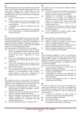 72                                                                75
Determinada empresa encontra-se instalada em local de difícil     Com relação às normas de duração do trabalho, assinale a
acesso, não servida por transporte público regular. Em razão      alternativa correta.
disso, fornece condução para o deslocamento dos seus              (A)    A concessão de intervalos para repouso e alimentação
empregados, da residência ao trabalho e vice-versa, mas                  durante a jornada de seis horas descaracteriza o
cobra deles 50% do valor do custo do transporte. Na hipótese,            regime de turno ininterrupto de revezamento.
é correto afirmar que                                             (B)    Considera-se de “prontidão” o empregado que
(A)    o tempo de deslocamento será considerado hora in                  permanecer em sua própria casa, aguardando a
       itinere.                                                          qualquer momento o chamado para o serviço, com
(B)    o tempo de deslocamento não será considerado hora                 escala de, no máximo, vinte e quatro horas, sendo
       in itinere porque é custeado pelo empregado, ainda                contadas as respectivas horas à razão de 1/3 (um
       que parcialmente.                                                 terço) do salário normal.
(C)    o empregado tem direito ao recebimento do vale-            (C)    A compensação de jornada de trabalho pode ser
       transporte.                                                       ajustada por acordo individual escrito, acordo coletivo
(D)    metade do tempo de deslocamento será considerada                  ou convenção coletiva.
       hora in itinere porque é a proporção da gratuidade do      (D)    A mera insuficiência de transporte público regular
       transporte oferecido.                                             enseja o pagamento de horas in itinere.

73                                                                76
A empresa X pagou em 10/6/2011 as parcelas do rompimento          No processo trabalhista, a compensação ou retenção
do contrato do empregado Tício, após dação de aviso prévio,       (A)   só poderá ser arguida como matéria de defesa.
datado de 30/5/2011, de cujo cumprimento o trabalhador foi        (B)   poderá ser arguida em qualquer fase do processo,
dispensado. À época da dispensa, o trabalhador, que tinha 11            mesmo na execução definitiva da sentença.
(onze) anos de tempo de serviço, recebia salário de R$ 700,00     (C)   poderá ser arguida em qualquer momento, até que a
mensais, com forma de pagamento semanal.                                sentença seja proferida pelo juiz de 1ª instância.
Com base no exposto, é correto afirmar que o empregado            (D)   poderá ser arguida em qualquer momento, até que a
(A)    não faz jus a uma indenização no valor do salário,               sentença tenha transitado em julgado.
       porque o empregador teria até o dia seguinte ao prazo
       de 30 (trinta) dias do aviso prévio do qual foi            77
       dispensado para fazer o pagamento das verbas               Numa reclamação trabalhista, o autor teve reconhecido o
       resilitórias.                                              direito ao pagamento de horas extras, sem qualquer reflexo.
(B)    faz jus a uma indenização no valor do salário, por ter     Após liquidado o julgado, foi homologado o valor de R$
       superado o prazo de 10 (dez) dias previsto em lei para     15.000,00, iniciando-se a execução. Em seguida, as partes
       o pagamento.                                               comparecem em juízo pleiteando a homologação de acordo
(C)    faz jus a uma indenização no valor do salário, por ter     no valor de R$ 10.000,00.
       superado o prazo de 8 (oito) dias para o pagamento de      Com base no narrado acima, é correto afirmar que
       quem recebe por semana.                                    (A)    o juiz não pode homologar o acordo porque isso
(D)    faz jus a aviso prévio em dobro, porque contava com               significaria violação à coisa julgada.
       mais de 10 (dez) anos de tempo de serviço à época da       (B)    é possível a homologação do acordo, mas o INSS será
       dispensa e a uma indenização no valor do salário,                 recolhido sobre R$ 15.000,00.
       porque superado o prazo para o pagamento das               (C)    a homologação do acordo, no caso, dependeria da
       parcelas decorrentes do rompimento do contrato.                   concordância do órgão previdenciário, pois inferior ao
                                                                         valor homologado.
74                                                                (D)    é possível a homologação do acordo, e o INSS será
Uma empresa que atua no ramo gráfico, com jornada de                     recolhido sobre R$ 10.000,00.
trabalho de 8 horas diárias, pretende reduzir o intervalo para
refeição de seus empregados para 30 minutos diários. De           78
acordo com a Lei e o entendimento do TST, a pretensão             Uma ação é movida contra duas empresas integrantes do
(A)    não poderá ser atendida porque a norma é de ordem          mesmo grupo econômico e uma terceira, que alegadamente
       pública, tratando da higiene, salubridade e conforto,      foi tomadora dos serviços durante parte do contrato. Cada
       não passível de negociação.                                empresa possui um advogado. No caso de interposição de
(B)    poderá ser efetivada, mas dependerá da realização de       recurso de revista,
       acordo ou convenção coletiva nesse sentido.                (A)    o prazo será computado em dobro porque há
(C)    poderá ser efetivada se autorizada pelo Ministério do             litisconsórcio passivo com procuradores diferentes.
       Trabalho e Emprego, que verificará se o local tem          (B)    o prazo será contado normalmente.
       refeitório adequado e se o empregador não exige            (C)    o prazo será de 10 dias.
       realização de horas extras.                                (D)    fica a critério do juiz deferir a dilação do prazo para
(D)    poderá ser efetivada se houver autorização judicial.              não prejudicar os réus quanto à ampla defesa.




                                     VI EXAME DE ORDEM UNIFICADO – TIPO 1 – BRANCO
                                                            Página 16
 