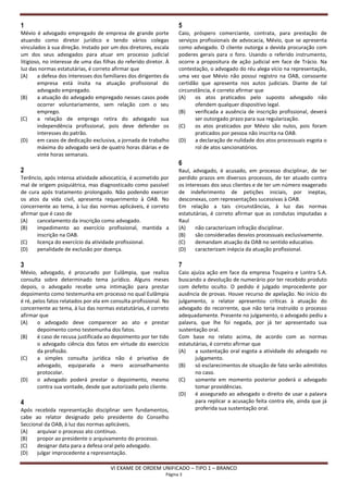 1                                                                   5
Mévio é advogado empregado de empresa de grande porte               Caio, próspero comerciante, contrata, para prestação de
atuando como diretor jurídico e tendo vários colegas                serviços profissionais de advocacia, Mévio, que se apresenta
vinculados à sua direção. Instado por um dos diretores, escala      como advogado. O cliente outorga a devida procuração com
um dos seus advogados para atuar em processo judicial               poderes gerais para o foro. Usando o referido instrumento,
litigioso, no interesse de uma das filhas do referido diretor. À    ocorre a propositura de ação judicial em face de Trácio. Na
luz das normas estatutárias, é correto afirmar que                  contestação, o advogado do réu alega vício na representação,
(A)     a defesa dos interesses dos familiares dos dirigentes da    uma vez que Mévio não possui registro na OAB, consoante
        empresa está ínsita na atuação profissional do              certidão que apresenta nos autos judiciais. Diante de tal
        advogado empregado.                                         circunstância, é correto afirmar que
(B)     a atuação do advogado empregado nesses casos pode           (A)    os atos praticados pelo suposto advogado não
        ocorrer voluntariamente, sem relação com o seu                     ofendem qualquer dispositivo legal.
        emprego.                                                    (B)    verificada a ausência de inscrição profissional, deverá
(C)     a relação de emprego retira do advogado sua                        ser outorgado prazo para sua regularização.
        independência profissional, pois deve defender os           (C)    os atos praticados por Mévio são nulos, pois foram
        interesses do patrão.                                              praticados por pessoa não inscrita na OAB.
(D)     em casos de dedicação exclusiva, a jornada de trabalho      (D)    a declaração de nulidade dos atos processuais esgota o
        máxima do advogado será de quatro horas diárias e de               rol de atos sancionatórios.
        vinte horas semanais.
                                                                    6
2                                                                   Raul, advogado, é acusado, em processo disciplinar, de ter
Terêncio, após intensa atividade advocatícia, é acometido por       perdido prazos em diversos processos, de ter atuado contra
mal de origem psiquiátrica, mas diagnosticado como passível         os interesses dos seus clientes e de ter um número exagerado
de cura após tratamento prolongado. Não podendo exercer             de indeferimento de petições iniciais, por ineptas,
os atos da vida civil, apresenta requerimento à OAB. No             desconexas, com representações sucessivas à OAB.
concernente ao tema, à luz das normas aplicáveis, é correto         Em relação a tais circunstâncias, à luz das normas
afirmar que é caso de                                               estatutárias, é correto afirmar que as condutas imputadas a
(A)    cancelamento da inscrição como advogado.                     Raul
(B)    impedimento ao exercício profissional, mantida a             (A)    não caracterizam infração disciplinar.
       inscrição na OAB.                                            (B)    são consideradas desvios processuais exclusivamente.
(C)    licença do exercício da atividade profissional.              (C)    demandam atuação da OAB no sentido educativo.
(D)    penalidade de exclusão por doença.                           (D)    caracterizam inépcia da atuação profissional.

3                                                                   7
Mévio, advogado, é procurado por Eulâmpia, que realiza              Caio ajuíza ação em face da empresa Toupeira e Lontra S.A.
consulta sobre determinado tema jurídico. Alguns meses              buscando a devolução de numerário por ter recebido produto
depois, o advogado recebe uma intimação para prestar                com defeito oculto. O pedido é julgado improcedente por
depoimento como testemunha em processo no qual Eulâmpia             ausência de provas. Houve recurso de apelação. No início do
é ré, pelos fatos relatados por ela em consulta profissional. No    julgamento, o relator apresentou críticas à atuação do
concernente ao tema, à luz das normas estatutárias, é correto       advogado do recorrente, que não teria instruído o processo
afirmar que                                                         adequadamente. Presente no julgamento, o advogado pediu a
(A)     o advogado deve comparecer ao ato e prestar                 palavra, que lhe foi negada, por já ter apresentado sua
        depoimento como testemunha dos fatos.                       sustentação oral.
(B)     é caso de recusa justificada ao depoimento por ter tido     Com base no relato acima, de acordo com as normas
        o advogado ciência dos fatos em virtude do exercício        estatutárias, é correto afirmar que
        da profissão.                                               (A)    a sustentação oral esgota a atividade do advogado no
(C)     a simples consulta jurídica não é privativa de                     julgamento.
        advogado, equiparada a mero aconselhamento                  (B)    só esclarecimentos de situação de fato serão admitidos
        protocolar.                                                        no caso.
(D)     o advogado poderá prestar o depoimento, mesmo               (C)    somente em momento posterior poderá o advogado
        contra sua vontade, desde que autorizado pelo cliente.             tomar providências.
                                                                    (D)    é assegurado ao advogado o direito de usar a palavra
4                                                                          para replicar a acusação feita contra ele, ainda que já
Após recebida representação disciplinar sem fundamentos,                   proferida sua sustentação oral.
cabe ao relator designado pelo presidente do Conselho
Seccional da OAB, à luz das normas aplicáveis,
(A)    arquivar o processo ato contínuo.
(B)    propor ao presidente o arquivamento do processo.
(C)    designar data para a defesa oral pelo advogado.
(D)    julgar improcedente a representação.

                                      VI EXAME DE ORDEM UNIFICADO – TIPO 1 – BRANCO
                                                              Página 3
 