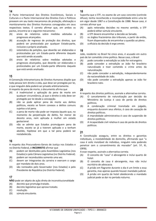 14                                                                  18
O Pacto Internacional dos Direitos Econômicos, Sociais e            Suponha que o STF, no exame de um caso concreto (controle
Culturais e o Pacto Internacional dos Direitos Civis e Políticos    difuso), tenha reconhecido a incompatibilidade entre uma lei
preveem em seu texto mecanismos de proteção, efetivação e           em vigor desde 1987 e a Constituição de 1988. Nesse caso, é
monitoramento dos Direitos Humanos consagrados em seus              correto afirmar que
respectivos textos. É correto afirmar que, em ambos os              (A)    após reiteradas decisões no mesmo sentido, o STF
pactos, encontra-se o seguinte mecanismo:                                  poderá editar súmula vinculante.
(A)    envio de relatórios sobre medidas adotadas e                 (B)    o STF deverá encaminhar a decisão ao Senado.
       progressos alcançados.                                       (C)    os órgãos fracionários dos tribunais, a partir de então,
(B)    acusação de regresso de proteção dos direitos, que                  ficam dispensados de encaminhar a questão ao pleno.
       poderá ser protocolada por qualquer Estado-parte,            (D)    a eficácia da decisão é erga omnes.
       inclusive o próprio analisado.
(C)    sistemática de petições, que deverão ser elaboradas e        19
       protocoladas por um Estado-parte diferente daquele           João, residente no Brasil há cinco anos, é acusado em outro
       que está sendo acusado.                                      país de ter cometido crime político. Nesse caso, o Brasil
(D)    envio de relatórios sobre medidas adotadas e                 (A)    pode conceder a extradição se João for estrangeiro.
       progressos alcançados, que deverão ser elaborados e          (B)    pode conceder a extradição se João for brasileiro
       protocolados por um Estado-parte diferente daquele                  naturalizado e tiver cometido o crime antes da
       que está sendo analisado.                                           naturalização.
                                                                    (C)    não pode conceder a extradição, independentemente
15                                                                         da nacionalidade de João.
A Convenção Interamericana de Direitos Humanos dispõe que           (D)    não pode conceder a extradição apenas se João for
toda pessoa tem direito à vida, que deve ser protegida por lei,            brasileiro nato.
e que ninguém dela poderá ser privado arbitrariamente.
A respeito da pena de morte, o documento afirma que                 20
(A)    é inadmissível a aplicação da pena de morte em               A respeito dos direitos políticos, assinale a alternativa correta.
       qualquer circunstância, já que o direito à vida deve ser     (A)    O cancelamento de naturalização por decisão do
       protegido por lei desde a concepção.                                Ministério da Justiça é caso de perda de direitos
(B)    não se pode aplicar pena de morte aos delitos                       políticos.
       políticos, exceto se forem conexos a delitos comuns          (B)    A condenação criminal transitada em julgado,
       sujeitos a tal pena.                                                enquanto durarem seus efeitos, é caso de cassação de
(C)    a pena de morte não pode ser imposta àquele que, no                 direitos políticos.
       momento da perpetração do delito, for menor de               (C)    A improbidade administrativa é caso de suspensão de
       dezoito anos, nem aplicada à mulher em estado                       direitos políticos.
       gestacional.                                                 (D)    A incapacidade civil relativa é caso de perda de direitos
(D)    não se admite que Estados promulguem pena de                        políticos.
       morte, exceto se já a tiverem aplicado e a tenham
       abolido, hipótese em que a tal pena poderá ser
                                                                    21
       restabelecida.
                                                                    A Constituição assegura, entre os direitos e garantias
                                                                    individuais, a inviolabilidade do domicílio, afirmando que “a
16                                                                  casa é asilo inviolável do indivíduo, ninguém nela podendo
A respeito dos Procuradores-Gerais de Justiça nos Estados e         penetrar sem o consentimento do morador” (art. 5º, XI,
no Distrito Federal, é INCORRETO afirmar que                        CRFB).
(A)    podem ser destituídos pela Assembleia Legislativa (nos       A esse respeito, assinale a alternativa correta.
       Estados) e pela Câmara Legislativa (no Distrito Federal).    (A)    O conceito de “casa” é abrangente e inclui quarto de
(B)    podem ser reconduzidos somente uma vez.                             hotel.
(C)    devem ser integrantes da carreira e exercem o cargo          (B)    O conceito de casa é abrangente, mas não inclui
       por mandato de dois anos.                                           escritório de advocacia.
(D)    são nomeados pelo Governador (nos Estados) e pelo            (C)    A prisão em flagrante durante o dia é um limite a essa
       Presidente da República (no Distrito Federal).                      garantia, mas apenas quando houver mandado judicial.
                                                                    (D)    A prisão em quarto de hotel obedecendo a mandado
17                                                                         judicial pode se dar no período noturno.
NÃO pode ser objeto de ação direta de inconstitucionalidade
(A)  decreto que promulga tratado.
(B)  decreto legislativo que aprova tratado.
(C)  resolução.
(D)  súmula vinculante.




                                      VI EXAME DE ORDEM UNIFICADO – TIPO 1 – BRANCO
                                                              Página 5
 