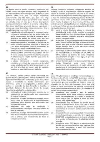 26                                                                28
Um famoso casal de artistas residente e domiciliado nos           Durante competição esportiva (campeonato estadual de
Estados Unidos, em viagem ao Brasil para o lançamento do          futebol), o clube “A” foi punido com a perda de um ponto em
seu mais novo filme, se encantou por Caio, de 4 anos, a quem      virtude de episódios de preconceito por parte de sua torcida.
pretende adotar. Caio teve sua filiação reconhecida               Com essa decisão de primeira instância da justiça desportiva,
exclusivamente pela mãe Isabel, que, após uma longa               o clube “B” foi declarado campeão naquele ano. O clube “A”
conversa com o casal, concluiu que o melhor para o filho era      apresentou recurso contra a decisão de primeira instância.
ser adotado, tendo em vista que o famoso casal possuía            Antes mesmo do julgamento desse recurso, distribuiu ação
condições infinitamente melhores de bem criar e educar Caio.      ordinária perante a Justiça Estadual com o objetivo de reaver
Além disso, Isabel ficou convencida do amor espontâneo e          o ponto que lhe fora retirado pela Justiça arbitral. Diante de
sincero que o casal de imediato nutriu pelo menino. Ante a        tal situação, é correto afirmar que
situação hipotética, é correto afirmar que                        (A)     como o direito brasileiro adotou o sistema de
(A)    a adoção só é concedida quando for impossível manter               jurisdição una, tendo o Poder Judiciário o monopólio
       a criança ou o adolescente em sua família, razão pela              da apreciação, com força de coisa julgada, de lesão ou
       qual o consentimento de Isabel é irrelevante para a                ameaça a direito, é cabível a apreciação judicial dessa
       apreciação do pedido do famoso casal, que será                     matéria a qualquer tempo.
       deferido caso represente o melhor interesse de Caio.       (B)     as decisões da Justiça Desportiva são inquestionáveis
(B)    independentemente da manifestação de vontade de                    na via judicial, uma vez que vige, no direito brasileiro,
       Isabel, o famoso casal terá prioridade na adoção de                sistema pelo qual o Poder Judiciário somente pode
       Caio, depois de esgotadas todas as possibilidades de               decidir matérias para as quais não exista tribunal
       colocação de Caio em uma família brasileira.                       administrativo específico.
(C)    tendo em vista o consentimento da mãe de Caio, o           (C)     como regra, o ordenamento vigente adota o Princípio
       famoso casal terá prioridade em sua adoção em face                 da Inafastabilidade da Jurisdição (art. 5º, XXXV, da
       de outros casais já previamente inscritos nos cadastros            CRFB); todavia, as decisões da Justiça Desportiva
       de interessados na adoção, mantidos pela Justiça da                consubstanciam exceção a essa regra, já que são
       Infância e da Juventude.                                           insindicáveis na via judicial.
(D)    a adoção internacional é medida excepcional;               (D)     o Poder Judiciário pode rever decisões proferidas pela
       entretanto, em virtude do consentimento de Isabel                  Justiça    Desportiva;       ainda  assim,     exige-se,
       para a adoção de seu filho pelo famoso casal, este só              anteriormente ao ajuizamento da ação cabível, o
       não terá prioridade se houver casal de brasileiro,                 esgotamento da instância administrativa, por se tratar
       residente no Brasil, habilitado para a adoção.                     de exceção prevista na Constituição.

27                                                                29
Luiz Fernando, servidor público estável pertencente aos           Joana D´Arc, beneficiária de pensão por morte deixada por ex-
quadros de uma fundação pública federal, inconformado com         fiscal de rendas, falecido em 5/1/1999, ajuizou ação ordinária
a pena de demissão que lhe foi aplicada, ajuizou ação judicial    em face da União, alegando que determinado aumento
visando à invalidação da decisão administrativa que               remuneratório genérico concedido aos fiscais de renda em
determinou a perda do seu cargo público. A decisão judicial       atividade não lhe teria sido repassado. Assim, isso teria
acolheu a pretensão de Luiz Fernando e invalidou a                violado a regra constitucional da paridade remuneratória
penalidade disciplinar de demissão. Diante da situação            entre ativos, inativos e pensionistas. Acerca de tal alegação, é
hipotética narrada, Luiz Fernando deverá ser                      correto afirmar que é manifestamente
(A)    reintegrado ao cargo anteriormente ocupado, ou no          (A)     procedente, pois, embora a regra da paridade
       resultante de sua transformação, com ressarcimento                 remuneratória entre ativos, inativos e pensionistas
       de todas as vantagens.                                             tenha sido revogada pela EC 41/2003, a pensão por
(B)    aproveitado no cargo anteriormente ocupado ou em                   morte rege-se pela lei vigente à época do óbito,
       outro cargo de vencimentos e responsabilidades                     quando ainda vigia tal regra.
       compatíveis com o anterior, sem ressarcimento das          (B)     improcedente, pois, nos termos do verbete 339 da
       vantagens pecuniárias.                                             Súmula de Jurisprudência do STF, não cabe ao Poder
(C)    readaptado      em     cargo    de    atribuições    e             Judiciário, que não tem função legislativa, aumentar
       responsabilidades compatíveis, com ressarcimento de                vencimentos de servidores públicos sob fundamento
       todas as vantagens.                                                de isonomia.
(D)    reconduzido ao cargo anteriormente ocupado ou em           (C)     improcedente, pois a regra da paridade remuneratória
       outro de vencimentos e responsabilidades compatíveis               entre ativos, inativos e pensionistas foi revogada pela
       com o anterior, com ressarcimento de todas as                      EC 41/2003, sendo absolutamente irrelevante o fato de
       vantagens pecuniárias.                                             o ex-servidor ter falecido antes da edição da referida
                                                                          emenda.
                                                                  (D)     procedente, pois a CRFB garante o reajustamento da
                                                                          pensão por morte dos benefícios para preservar-lhes,
                                                                          em caráter permanente, o valor real, conforme
                                                                          critérios estabelecidos em lei.


                                     VI EXAME DE ORDEM UNIFICADO – TIPO 1 – BRANCO
                                                            Página 7
 