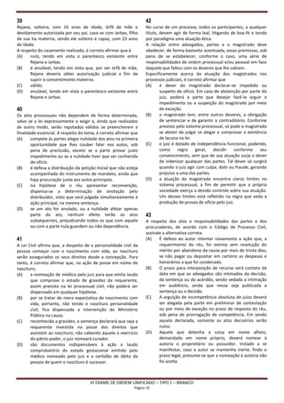 39                                                                   42
Rejane, solteira, com 16 anos de idade, órfã de mãe e                No curso de um processo, todos os participantes, a qualquer
devidamente autorizada por seu pai, casa-se com Jarbas, filho        título, devem agir de forma leal, litigando de boa-fé e tendo
de sua tia materna, sendo ele solteiro e capaz, com 23 anos          por paradigma uma atuação ética.
de idade.                                                            A relação entre advogados, partes e o magistrado deve
A respeito do casamento realizado, é correto afirmar que é           obedecer, de forma bastante acentuada, essas premissas, sob
(A)    nulo, tendo em vista o parentesco existente entre             pena de se estabelecer, conforme o caso, uma série de
       Rejane e Jarbas.                                              responsabilidades de ordem processual e/ou pessoal em face
(B)    é anulável, tendo em vista que, por ser órfã de mãe,          daquele que faltou com os deveres que lhe cabiam.
       Rejane deveria obter autorização judicial a fim de            Especificamente acerca da atuação dos magistrados nos
       suprir o consentimento materno.                               processos judiciais, é correto afirmar que
(C)    válido.                                                       (A)     é dever do magistrado declarar-se impedido ou
(D)    anulável, tendo em vista o parentesco existente entre                 suspeito de ofício. Em caso de abstenção por parte do
       Rejane e Jarbas.                                                      juiz, poderá a parte que desejar fazê-lo arguir o
                                                                             impedimento ou a suspeição do magistrado por meio
40                                                                           de exceção.
Os atos processuais não dependem de forma determinada,               (B)     o magistrado tem, entre outros deveres, a obrigação
salvo se a lei expressamente o exigir e, ainda que realizados                de sentenciar e de garantir o contraditório. Conforme
de outro modo, serão reputados válidos se preencherem a                      previsto pelo sistema processual, só pode o magistrado
finalidade essencial. A respeito do tema, é correto afirmar que              se abster de julgar se alegar e comprovar a existência
(A)     compete às partes alegar nulidade dos atos na primeira               de lacuna na lei.
        oportunidade que lhes couber falar nos autos, sob            (C)     o juiz é dotado de independência funcional, podendo,
        pena de preclusão, exceto se a parte provar justo                    como      regra    geral,   decidir    conforme    seu
        impedimento ou se a nulidade tiver que ser conhecida                 convencimento, sem que de sua atuação surja o dever
        de ofício.                                                           de indenizar qualquer das partes. Tal dever só surgirá
(B)     é defesa a distribuição da petição inicial que não esteja            quando o juiz agir com culpa, dolo ou fraude, gerando
        acompanhada do instrumento de mandato, ainda que                     prejuízo a uma das partes.
        haja procuração junta aos autos principais.                  (D)     a atuação do magistrado encontra claros limites no
(C)     na hipótese de o réu apresentar reconvenção,                         sistema processual, a fim de permitir que a própria
        dispensa-se a determinação de anotação pelo                          sociedade exerça o devido controle sobre sua atuação.
        distribuidor, visto que será julgada simultaneamente à               Um desses limites está refletido na regra que veda a
        ação principal, na mesma sentença.                                   produção de provas de ofício pelo juiz.
(D)     se um ato for anulado, ou a nulidade afetar apenas
        parte do ato, nenhum efeito terão os atos                    43
        subsequentes, prejudicando todos os que com aquele           A respeito dos atos e responsabilidades das partes e dos
        ou com a parte nula guardem ou não dependência.              procuradores, de acordo com o Código de Processo Civil,
                                                                     assinale a alternativa correta.
41                                                                   (A)    É defeso ao autor intentar novamente a ação que, a
A Lei Civil afirma que, a despeito de a personalidade civil da              requerimento do réu, foi extinta sem resolução do
pessoa começar com o nascimento com vida, ao nascituro                      mérito por abandono da causa por mais de trinta dias,
serão assegurados os seus direitos desde a concepção. Para                  se não pagar ou depositar em cartório as despesas e
tanto, é correto afirmar que, na ação de posse em nome de                   honorários a que foi condenado.
nascituro,                                                           (B)    O prazo para interposição de recurso será contato da
(A)    a nomeação de médico pelo juiz para que emita laudo                  data em que os advogados são intimados da decisão,
       que comprove o estado de gravidez da requerente,                     da sentença ou do acórdão, sendo vedada a intimação
       assim previsto na lei processual civil, não poderá ser               em audiência, ainda que nessa seja publicada a
       dispensado em qualquer hipótese.                                     sentença ou a decisão.
(B)    por se tratar de mera expectativa de nascimento com           (C)    A arguição de incompetência absoluta de juízo deverá
       vida, portanto, não tendo o nascituro personalidade                  ser alegada pela parte em preliminar de contestação
       civil, fica dispensada a intervenção do Ministério                   ou por meio de exceção no prazo de resposta do réu,
       Público na causa.                                                    sob pena de prorrogação de competência. Em sendo
(C)    reconhecida a gravidez, a sentença declarará que seja a              aquela declarada, somente os atos decisórios serão
       requerente investida na posse dos direitos que                       nulos.
       assistam ao nascituro; não cabendo àquela o exercício         (D)    Aquele que detenha a coisa em nome alheio,
       do pátrio poder, o juiz nomeará curador.                             demandado em nome próprio, deverá nomear à
(D)    são documentos indispensáveis à ação o laudo                         autoria o proprietário ou possuidor. Instado a se
       comprobatório do estado gestacional emitido pelo                     manifestar, caso o autor se mantenha inerte, findo o
       médico nomeado pelo juiz e a certidão de óbito da                    prazo legal, presume-se que a nomeação à autoria não
       pessoa de quem o nascituro é sucessor.                               foi aceita.



                                       VI EXAME DE ORDEM UNIFICADO – TIPO 1 – BRANCO
                                                               Página 10
 
