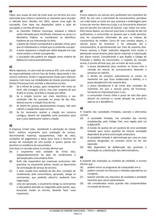 44                                                                47
Fábio, que ocupa há mais de vinte anos um terreno em uma          Franco adquiriu um veículo zero quilômetro em novembro de
valorizada área urbana e preenche os requisitos para usucapir     2010. Ao sair com o automóvel da concessionária, percebeu
o referido bem, decidiu, em 2011, ajuizar uma ação de             um ruído todas as vezes em que acionava a embreagem para
usucapião. Com base nas disposições sobre a ação de               a troca de marcha. Retornou à loja, e os funcionários disseram
usucapião, é correto afirmar que                                  que tal barulho era natural ao veículo, cujo motor era novo.
(A)    as Fazendas Públicas municipal, estadual e federal         Oito meses depois, ao retornar para fazer a revisão de dez mil
       serão intimadas para manifestar interesse na causa e o     quilômetros, o consumidor se queixou que o ruído persistia,
       Ministério Público se manifestará se identificar           mas foi novamente informado de que se tratava de
       hipótese de sua intervenção no feito.                      característica do modelo. Cerca de uma semana depois, o
(B)    a planta do imóvel acompanhará a petição inicial, para     veículo parou de funcionar e foi rebocado até a
       que se individualize o imóvel que se pretende usucapir.    concessionária, lá permanecendo por mais de sessenta dias.
(C)    o autor requererá a citação por edital daquele em cujo     Franco acionou o Poder Judiciário alegando vício oculto e
       nome estiver o imóvel usucapiendo.                         pleiteando ressarcimento pelos danos materiais e indenização
(D)    a usucapião não poderá ser alegada como matéria de         por danos morais. Considerando o que dispõe o Código de
       defesa em outros procedimentos.                            Proteção e Defesa do Consumidor, a respeito do narrado
                                                                  acima, é correto afirmar que, por se tratar de vício oculto,
45                                                                (A)    o prazo decadencial para reclamar se iniciou com a
Maria ingressou, na vara cível da comarca XYZ, com uma ação              retirada do veículo da concessionária, devendo o
de responsabilidade civil em face de André, observando o rito            processo ser extinto.
comum ordinário. André é regularmente citado para oferecer        (B)    o direito de reclamar judicialmente se iniciou no
resposta. Com base nas modalidades de citação previstas pelo             momento em que ficou evidenciado o defeito, e o
Direito Processual Civil, assinale a alternativa correta.                prazo decadencial é de noventa dias.
(A)    Se o oficial de justiça, após comparecer três vezes ao     (C)    o prazo decadencial é de trinta dias contados do
       local, não conseguir citá-lo, mas tiver suspeita de que           momento em que o veículo parou de funcionar,
       André se oculta, será feita a citação por edital.                 tornando-se imprestável para o uso.
(B)    Se a citação ocorrer por meio eletrônico e seu             (D)    o consumidor Franco tinha o prazo de sete dias para
       conteúdo não for acessado no prazo de dez dias,                   desistir do contrato e, tendo deixado de exercê-lo,
       deverá ocorrer a citação ficta do réu.                            operou-se a decadência.
(C)    Se André for pessoa absolutamente incapaz, não será
       cabível a citação feita pelo correio.                      48
(D)    Se for necessário realizar a citação em comarca            A respeito das sociedades limitadas, assinale a alternativa
       contígua, deverá ser expedida carta precatória para        correta.
       que o juízo deprecante realize a citação.                  (A)    A sociedade limitada, nas omissões das normas
                                                                         estabelecidas pelo Código Civil, será regida pela Lei
46                                                                       6.404/1976.
A empresa Cristal Ltda., atendendo à solicitação da cliente       (B)    A cessão de quotas de um quotista de uma sociedade
Ruth, realizou orçamento para prestação de serviço,                      limitada para outro quotista da mesma sociedade
discriminando material, equipamentos, mão de obra,                       dependerá de prévia autorização estatutária.
condições de pagamento e datas para início e término do           (C)    A sociedade limitada é administrada por uma ou mais
serviço de instalação de oito janelas e quatro portas em                 pessoas designadas no contrato social ou em ato
alumínio na residência da consumidora.                                   separado.
Com base no narrado acima, é correto afirmar que                  (D)    Não dependerá de deliberação dos quotistas a
(A)    o orçamento terá validade de trinta dias,                         nomeação ou a destituição dos administradores.
       independentemente da data do recebimento e
       aprovação pela consumidora Ruth.                           49
(B)    Ruth não responderá por eventuais acréscimos não           A respeito das invenções ou modelos de utilidade, é correto
       previstos no orçamento prévio, exceto se decorrente        afirmar que
       da contratação de serviço de terceiro.                     (A)    podem incluir os programas de computador em si.
(C)    o valor orçado terá validade de dez dias, contados do      (B)    podem consistir em técnicas e métodos operatórios ou
       recebimento pela consumidora; aprovado, obriga os                 cirúrgicos.
       contraentes, que poderão alterá-lo mediante livre          (C)    bastam atender aos requisitos de novidade e atividade
       negociação.                                                       inventiva para serem patenteáveis.
(D)    uma vez aprovado, o orçamento obriga os contraentes        (D)    são considerados novos quando não compreendidos
       e não poderá alterado ou negociado pelas partes, que,             no estado da técnica.
       buscando mudar os termos, deverão fazer novo
       orçamento.




                                     VI EXAME DE ORDEM UNIFICADO – TIPO 1 – BRANCO
                                                            Página 11
 