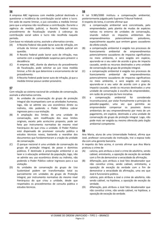 56                                                                 58
A empresa ABC ingressou com medida judicial destinada a            A Lei 9.985/2000 instituiu a compensação ambiental,
questionar a incidência da contribuição social sobre o lucro.      posteriormente julgada pelo Supremo Tribunal Federal.
Em sede de exame liminar, o juiz concedeu a medida liminar         A respeito do tema, é correto afirmar que
para que a empresa não recolhesse a contribuição. Durante a        (A)    a compensação ambiental será concretizada, pelo
vigência da medida judicial, a Receita Federal iniciou                    empreendedor, pelo plantio de mudas de espécies
procedimento de fiscalização visando à cobrança da                        nativas no entorno de unidades de conservação,
contribuição social sobre o lucro não recolhida naquele                   visando reduzir os impactos ambientais dos
período.                                                                  empreendimentos          potencialmente      poluidores,
Com base no relatado acima, assinale a alternativa correta.               especialmente aqueles que emitem gases causadores
(A)    A Receita Federal não pode lavrar auto de infração, em             do efeito estufa.
       virtude da liminar concedida na medida judicial em          (B)    a compensação ambiental é exigida nos processos de
       questão.                                                           licenciamento ambiental de empreendimentos
(B)    A Receita Federal pode lavrar auto de infração, mas                potencialmente causadores de impactos significativos
       somente com a exigibilidade suspensa para prevenir a               no meio ambiente, e será exigida em espécie,
       decadência.                                                        apurando-se o seu valor de acordo o grau de impacto
(C)    A empresa ABC, diante da abertura do procedimento                  causado, sendo os recursos destinados a uma unidade
       de fiscalização, pode solicitar ao juiz nova medida                de conservação do grupo de proteção integral.
       liminar, a fim de que determine o encerramento de tal       (C)    a compensação ambiental é exigida nos processos de
       procedimento.                                                      licenciamento ambiental de empreendimentos
(D)    A Receita Federal pode lavrar auto de infração, já que a           potencialmente causadores de impactos significativos
       medida liminar possui caráter provisório.                          no meio ambiente, e será exigida em espécie,
                                                                          apurando-se o seu valor de acordo com o grau de
57                                                                        impacto causado, sendo os recursos destinados a uma
Com relação ao sistema nacional de unidades de conservação,               unidade de conservação à escolha do empreendedor,
assinale a alternativa correta.                                           em razão do princípio da livre iniciativa.
(A)    As unidades de conservação do grupo de proteção             (D)    a    compensação        ambiental      foi  considerada
       integral são incompatíveis com as atividades humanas;              inconstitucional, por violar frontalmente o princípio do
       logo, não se admite seu uso econômico direto ou                    poluidor-pagador, uma vez que permitia ao
       indireto, não podendo o Poder Público cobrar                       empreendedor compensar os possíveis danos
       ingressos para a sua visitação.                                    ambientais de seu empreendimento por meio de um
(B)    A ampliação dos limites de uma unidade de                          pagamento, em espécie, destinado a uma unidade de
       conservação, sem modificação dos seus limites                      conservação do grupo de proteção integral. Logo, não
       originais, exceto pelo acréscimo proposto, pode ser                pode mais ser exigida ou mesmo oferecida pelo órgão
       feita por instrumento normativo do mesmo nível                     ambiental competente.
       hierárquico do que criou a unidade. O Poder Público
       está dispensado de promover consulta pública e              59
       estudos técnicos novos, bastando a reanálise dos            Ana Maria, aluna de uma Universidade Federal, afirma que
       documentos que fundamentaram a criação da unidade           José, professor concursado da instituição, trai a esposa todo
       de conservação.                                             dia com uma gerente bancária.
(C)    O parque nacional é uma unidade de conservação do           A respeito do fato acima, é correto afirmar que Ana Maria
       grupo de proteção integral, de posse e domínios             praticou o crime de
       públicos. É destinado à preservação ambiental e ao          (A)    calúnia, pois atribuiu a José o crime de adultério, sendo
       lazer e à educação ambiental da população; logo, não               cabível, entretanto, a oposição de exceção da verdade
       se admite seu uso econômico direto ou indireto, não                com o fim de demonstrar a veracidade da afirmação.
       podendo o Poder Público cobrar ingressos para a sua         (B)    difamação, pois atribuiu a José fato desabonador que
       visitação.                                                         não constitui crime, sendo cabível, entretanto, a
(D)    As unidades de conservação do grupo de Uso                         oposição de exceção da verdade com o fim de
       Sustentável podem ser transformadas total ou                       demonstrar a veracidade da afirmação, uma vez que
       parcialmente em unidades do grupo de Proteção                      José é funcionário público.
       Integral, por instrumento normativo do mesmo nível          (C)    calúnia, pois atribuiu a José o crime de adultério, não
       hierárquico do que criou a unidade, desde que                      sendo cabível, na hipótese, a oposição de exceção da
       respeitados os procedimentos de consulta pública e                 verdade.
       estudos técnicos.                                           (D)    difamação, pois atribuiu a José fato desabonador que
                                                                          não constitui crime, não sendo cabível, na hipótese, a
                                                                          oposição de exceção da verdade.




                                      VI EXAME DE ORDEM UNIFICADO – TIPO 1 – BRANCO
                                                             Página 13
 