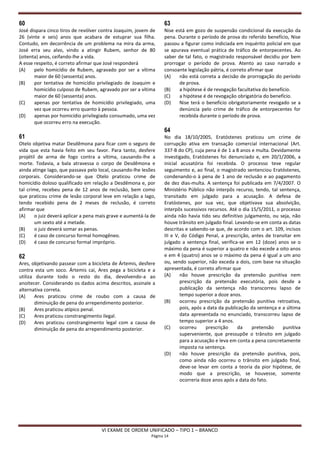 60                                                                 63
José dispara cinco tiros de revólver contra Joaquim, jovem de      Nise está em gozo de suspensão condicional da execução da
26 (vinte e seis) anos que acabara de estuprar sua filha.          pena. Durante o período de prova do referido benefício, Nise
Contudo, em decorrência de um problema na mira da arma,            passou a figurar como indiciada em inquérito policial em que
José erra seu alvo, vindo a atingir Rubem, senhor de 80            se apurava eventual prática de tráfico de entorpecentes. Ao
(oitenta) anos, ceifando-lhe a vida.                               saber de tal fato, o magistrado responsável decidiu por bem
A esse respeito, é correto afirmar que José responderá             prorrogar o período de prova. Atento ao caso narrado e
(A)    pelo homicídio de Rubem, agravado por ser a vítima          consoante legislação pátria, é correto afirmar que
       maior de 60 (sessenta) anos.                                (A)    não está correta a decisão de prorrogação do período
(B)    por tentativa de homicídio privilegiado de Joaquim e               de prova.
       homicídio culposo de Rubem, agravado por ser a vítima       (B)    a hipótese é de revogação facultativa do benefício.
       maior de 60 (sessenta) anos.                                (C)    a hipótese é de revogação obrigatória do benefício.
(C)    apenas por tentativa de homicídio privilegiado, uma         (D)    Nise terá o benefício obrigatoriamente revogado se a
       vez que ocorreu erro quanto à pessoa.                              denúncia pelo crime de tráfico de entorpecentes for
(D)    apenas por homicídio privilegiado consumado, uma vez               recebida durante o período de prova.
       que ocorreu erro na execução.
                                                                   64
61                                                                 No dia 18/10/2005, Eratóstenes praticou um crime de
Otelo objetiva matar Desdêmona para ficar com o seguro de          corrupção ativa em transação comercial internacional (Art.
vida que esta havia feito em seu favor. Para tanto, desfere        337-B do CP), cuja pena é de 1 a 8 anos e multa. Devidamente
projétil de arma de fogo contra a vítima, causando-lhe a           investigado, Eratóstenes foi denunciado e, em 20/1/2006, a
morte. Todavia, a bala atravessa o corpo de Desdêmona e            inicial acusatória foi recebida. O processo teve regular
ainda atinge Iago, que passava pelo local, causando-lhe lesões     seguimento e, ao final, o magistrado sentenciou Eratóstenes,
corporais. Considerando-se que Otelo praticou crime de             condenando-o à pena de 1 ano de reclusão e ao pagamento
homicídio doloso qualificado em relação a Desdêmona e, por         de dez dias-multa. A sentença foi publicada em 7/4/2007. O
tal crime, recebeu pena de 12 anos de reclusão, bem como           Ministério Público não interpôs recurso, tendo, tal sentença,
que praticou crime de lesão corporal leve em relação a Iago,       transitado em julgado para a acusação. A defesa de
tendo recebido pena de 2 meses de reclusão, é correto              Eratóstenes, por sua vez, que objetivava sua absolvição,
afirmar que                                                        interpôs sucessivos recursos. Até o dia 15/5/2011, o processo
(A)     o juiz deverá aplicar a pena mais grave e aumentá-la de    ainda não havia tido seu definitivo julgamento, ou seja, não
        um sexto até a metade.                                     houve trânsito em julgado final. Levando-se em conta as datas
(B)     o juiz deverá somar as penas.                              descritas e sabendo-se que, de acordo com o art. 109, incisos
(C)     é caso de concurso formal homogêneo.                       III e V, do Código Penal, a prescrição, antes de transitar em
(D)     é caso de concurso formal impróprio.                       julgado a sentença final, verifica-se em 12 (doze) anos se o
                                                                   máximo da pena é superior a quatro e não excede a oito anos
62                                                                 e em 4 (quatro) anos se o máximo da pena é igual a um ano
Ares, objetivando passear com a bicicleta de Ártemis, desfere      ou, sendo superior, não exceda a dois, com base na situação
contra esta um soco. Ártemis cai, Ares pega a bicicleta e a        apresentada, é correto afirmar que
utiliza durante todo o resto do dia, devolvendo-a ao               (A)     não houve prescrição da pretensão punitiva nem
anoitecer. Considerando os dados acima descritos, assinale a               prescrição da pretensão executória, pois desde a
alternativa correta.                                                       publicação da sentença não transcorreu lapso de
(A)     Ares praticou crime de roubo com a causa de                        tempo superior a doze anos.
        diminuição de pena do arrependimento posterior.            (B)     ocorreu prescrição da pretensão punitiva retroativa,
(B)     Ares praticou atípico penal.                                       pois, após a data da publicação da sentença e a última
(C)     Ares praticou constrangimento ilegal.                              data apresentada no enunciado, transcorreu lapso de
(D)     Ares praticou constrangimento legal com a causa de                 tempo superior a 4 anos.
        diminuição de pena do arrependimento posterior.            (C)     ocorreu     prescrição    da     pretensão    punitiva
                                                                           superveniente, que pressupõe o trânsito em julgado
                                                                           para a acusação e leva em conta a pena concretamente
                                                                           imposta na sentença.
                                                                   (D)     não houve prescrição da pretensão punitiva, pois,
                                                                           como ainda não ocorreu o trânsito em julgado final,
                                                                           deve-se levar em conta a teoria da pior hipótese, de
                                                                           modo que a prescrição, se houvesse, somente
                                                                           ocorreria doze anos após a data do fato.




                                      VI EXAME DE ORDEM UNIFICADO – TIPO 1 – BRANCO
                                                             Página 14
 