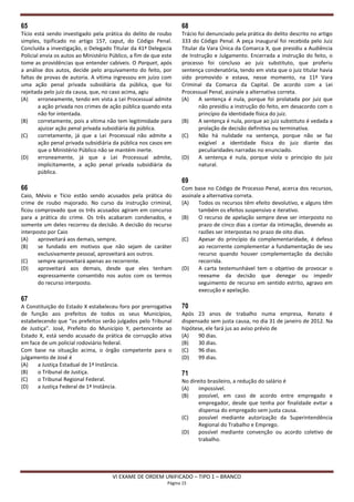 65                                                                  68
Tício está sendo investigado pela prática do delito de roubo        Trácio foi denunciado pela prática do delito descrito no artigo
simples, tipificado no artigo 157, caput, do Código Penal.          333 do Código Penal. A peça inaugural foi recebida pelo Juiz
Concluída a investigação, o Delegado Titular da 41ª Delegacia       Titular da Vara Única da Comarca X, que presidiu a Audiência
Policial envia os autos ao Ministério Público, a fim de que este    de Instrução e Julgamento. Encerrada a instrução do feito, o
tome as providências que entender cabíveis. O Parquet, após         processo foi concluso ao juiz substituto, que proferiu
a análise dos autos, decide pelo arquivamento do feito, por         sentença condenatória, tendo em vista que o juiz titular havia
faltas de provas de autoria. A vítima ingressou em juízo com        sido promovido e estava, nesse momento, na 11ª Vara
uma ação penal privada subsidiária da pública, que foi              Criminal da Comarca da Capital. De acordo com a Lei
rejeitada pelo juiz da causa, que, no caso acima, agiu              Processual Penal, assinale a alternativa correta.
(A)     erroneamente, tendo em vista a Lei Processual admite        (A)     A sentença é nula, porque foi prolatada por juiz que
        a ação privada nos crimes de ação pública quando esta               não presidiu a instrução do feito, em desacordo com o
        não for intentada.                                                  princípio da identidade física do juiz.
(B)     corretamente, pois a vítima não tem legitimidade para       (B)     A sentença é nula, porque ao juiz substituto é vedada a
        ajuizar ação penal privada subsidiária da pública.                  prolação de decisão definitiva ou terminativa.
(C)     corretamente, já que a Lei Processual não admite a          (C)     Não há nulidade na sentença, porque não se faz
        ação penal privada subsidiária da pública nos casos em              exigível a identidade física do juiz diante das
        que o Ministério Público não se mantém inerte.                      peculiaridades narradas no enunciado.
(D)     erroneamente, já que a Lei Processual admite,               (D)     A sentença é nula, porque viola o princípio do juiz
        implicitamente, a ação penal privada subsidiária da                 natural.
        pública.
                                                                    69
66                                                                  Com base no Código de Processo Penal, acerca dos recursos,
Caio, Mévio e Tício estão sendo acusados pela prática do            assinale a alternativa correta.
crime de roubo majorado. No curso da instrução criminal,            (A)    Todos os recursos têm efeito devolutivo, e alguns têm
ficou comprovado que os três acusados agiram em concurso                   também os efeitos suspensivo e iterativo.
para a prática do crime. Os três acabaram condenados, e             (B)    O recurso de apelação sempre deve ser interposto no
somente um deles recorreu da decisão. A decisão do recurso                 prazo de cinco dias a contar da intimação, devendo as
interposto por Caio                                                        razões ser interpostas no prazo de oito dias.
(A)    aproveitará aos demais, sempre.                              (C)    Apesar do princípio da complementaridade, é defeso
(B)    se fundado em motivos que não sejam de caráter                      ao recorrente complementar a fundamentação de seu
       exclusivamente pessoal, aproveitará aos outros.                     recurso quando houver complementação da decisão
(C)    sempre aproveitará apenas ao recorrente.                            recorrida.
(D)    aproveitará aos demais, desde que eles tenham                (D)    A carta testemunhável tem o objetivo de provocar o
       expressamente consentido nos autos com os termos                    reexame da decisão que denegar ou impedir
       do recurso interposto.                                              seguimento de recurso em sentido estrito, agravo em
                                                                           execução e apelação.
67
A Constituição do Estado X estabeleceu foro por prerrogativa        70
de função aos prefeitos de todos os seus Municípios,                Após 23 anos de trabalho numa empresa, Renato é
estabelecendo que “os prefeitos serão julgados pelo Tribunal        dispensado sem justa causa, no dia 31 de janeiro de 2012. Na
de Justiça”. José, Prefeito do Município Y, pertencente ao          hipótese, ele fará jus ao aviso prévio de
Estado X, está sendo acusado da prática de corrupção ativa          (A)   90 dias.
em face de um policial rodoviário federal.                          (B)   30 dias.
Com base na situação acima, o órgão competente para o               (C)   96 dias.
julgamento de José é                                                (D)   99 dias.
(A)   a Justiça Estadual de 1ª Instância.
(B)   o Tribunal de Justiça.                                        71
(C)   o Tribunal Regional Federal.                                  No direito brasileiro, a redução do salário é
(D)   a Justiça Federal de 1ª Instância.                            (A)    impossível.
                                                                    (B)    possível, em caso de acordo entre empregado e
                                                                           empregador, desde que tenha por finalidade evitar a
                                                                           dispensa do empregado sem justa causa.
                                                                    (C)    possível mediante autorização da Superintendência
                                                                           Regional do Trabalho e Emprego.
                                                                    (D)    possível mediante convenção ou acordo coletivo de
                                                                           trabalho.




                                      VI EXAME DE ORDEM UNIFICADO – TIPO 1 – BRANCO
                                                              Página 15
 