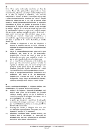 79
Cíntia Maria ajuíza reclamação trabalhista em face da
empresa Tictac Ltda., postulando o pagamento de horas
extraordinárias, aduzindo que sempre labutou no horário das
8h às 19h, de segunda a sexta-feira, sem intervalo
intrajornada. A empresa ré oferece contestação, impugnando
o horário indicado na inicial, afirmando que a autora sempre
laborou no horário das 8h às 17h, com 1 hora de pausa
alimentar, asseverando ainda que os controles de ponto que
acompanham a defesa não indicam a existência de labor
extraordinário. À vista da defesa ofertada e dos controles
carreados à resposta do réu, a parte autora, por intermédio
de seu advogado, impugna os registros de frequência porque
não apresentam qualquer variação no registro de entrada e
saída, assim como porque não ostentam sequer a pré-
assinalação do intervalo intrajornada. Admitindo-se a
veracidade das argumentações do patrono da parte autora e
com base na posição do TST acerca da matéria, é correto
afirmar que
(A)    compete ao empregado o ônus de comprovar o
       horário de trabalho indicado na inicial, inclusive a
       supressão do intervalo intrajornada, a teor do disposto
       no art. 818 da CLT.
(B)    diante da impugnação apresentada, inverte-se o ônus
       probatório, que passa a ser do empregador,
       prevalecendo o horário da inicial, se dele não se
       desincumbir por outro meio probatório, inclusive no
       que se refere à ausência de intervalo intrajornada.
(C)    em se tratando de controles de ponto inválidos, ao
       passo que não demonstram qualquer variação no
       registro de entrada e saída, não poderá a ré produzir
       qualquer outra prova capaz de confirmar suas
       assertivas, porquanto a prova documental é a única
       capaz de demonstrar a jornada de trabalho cumprida.
(D)    diante da impugnação apresentada, inverte-se o ônus
       probatório, que passa a ser do empregador,
       prevalecendo o horário da inicial, se dele não se
       desincumbir, exceto quanto ao intervalo intrajornada,
       cujo ônus probatório ainda pertence à parte autora.

80
Quanto à nomeação de advogado na Justiça do Trabalho, com
poderes para o foro em geral, é correto afirmar que
(A)   na Justiça do Trabalho, a nomeação de advogado com
      poderes para o foro em geral poderá ser efetivada
      mediante simples registro na ata de audiência, a
      requerimento verbal do advogado interessado e com a
      anuência da parte representada.
(B)   as partes que desejarem a assistência de advogado
      sempre deverão outorgar poderes para o foro em geral
      por intermédio de instrumento de mandato, com firma
      devidamente reconhecida.
(C)   na Justiça do Trabalho, o advogado pode atuar sem
      que lhe sejam exigidos poderes outorgados pela parte,
      haja vista o princípio do jus postulandi.
(D)   somente o trabalhador poderá reclamar na Justiça do
      Trabalho sem a necessidade de nomeação de
      advogado, uma vez que o princípio do jus postulandi
      somente se aplica à parte hipossuficiente.



                                     VI EXAME DE ORDEM UNIFICADO – TIPO 1 – BRANCO
                                                            Página 17
 