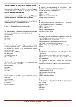 QUESTIONÁRIO DE PERCEPÇÃO SOBRE A PROVA                 5
                                                            As questões das diversas áreas do Direito (Civil, Penal,
Este questionário é de preenchimento facultativo pelo       Trabalho, Administrativo, etc.) apresentavam o mesmo
examinando. Como se trata de mera pesquisa, não             nível de dificuldade e compreensão?
influi no resultado final do exame.                         (A) Sim, todas.
                                                            (B) Sim, a maioria.
As questões têm como objetivo avaliar a qualidade e a       (C) Não houve esse nivelamento.
adequação da prova que você acabou de realizar.             (D) Não tenho como opinar.

Assinale suas respostas nos espaços próprios (canto         6
inferior direito) da sua folha de respostas.                As informações/instruções fornecidas para a resolução
                                                            da prova foram suficientes e adequadas?
A OAB e a FGV agradecem sua colaboração.                    (A) Sim, até excessivas.
                                                            (B) Sim, todas elas.
1                                                           (C) Sim, somente algumas.
Na sua avaliação, o grau de dificuldade desta prova,        (D) Não, nenhuma delas.
quanto ao conteúdo programático abordado, foi
(A) muito fácil.                                            7
(B) fácil.                                                  Assinale o tipo de dificuldade que você encontrou ao
(C) médio.                                                  responder à prova. Indique a preponderante.
(D) difícil.                                                (A) Desconhecimento do conteúdo.
                                                            (B) Forma diferente de abordagem do conteúdo.
2                                                           (C) Falta de motivação para fazer a prova.
Assinale a alternativa que indique a sua avaliação          (D) Não tive qualquer tipo de dificuldade para responder
quanto à capacidade crítica e interpretativa desta prova    à prova.
em relação ao cenário e ao ordenamento jurídico
contemporâneo.                                              8
(A) Plenamente satisfatória.                                Considerando sua preparação para esta prova, você
(B) Satisfatória.                                           conclui que
(C) Pouco satisfatória.                                     (A) não estudou a maioria dos conteúdos abordados.
(D) Insatisfatória.                                         (B) estudou a maioria dos conteúdos abordados, mas
                                                            não os assimilou.
3                                                           (C) estudou e assimilou muitos dos conteúdos
Considerando a extensão da prova em relação ao tempo        abordados.
total, você considera que ela foi                           (D) estudou e assimilou todos os conteúdos abordados.
(A) muito longa.
(B) longa.                                                  9
(C) adequada.                                               Qual foi o tempo gasto para concluir a prova?
(D) curta.                                                  (A) Menos de três horas.
                                                            (B) Entre três e quatro horas.
4                                                           (C) Entre quatro e cinco horas.
Os enunciados das questões da prova estavam claros e        (D) Não consegui terminar.
objetivos?
(A) Sim, todos.                                             10
(B) Sim, a maioria.                                         Você considera o layout (formatação e diagramação)
(C) Poucos.                                                 desta prova
(D) Não, nenhum.                                            (A) muito bom.
                                                            (B) bom.
                                                            (C) regular.
                                                            (D) ruim.




                                 VI EXAME DE ORDEM UNIFICADO – TIPO 1 – BRANCO
                                                      Página 18
 