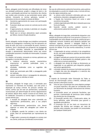 8                                                                 11
Mévio, advogado recém-formado com dificuldades de iniciar         No caso de arbitramento judicial de honorários, pela ausência
sua atividade profissional, propõe a colegas de bairro e de       de estipulação ou acordo em relação a eles, é correto afirmar,
escola a participação percentual nos honorários dos clientes      à luz das regras estatutárias, que
que receber para consultas ou que pretendam ajuizar ações         (A)    os valores serão livremente arbitrados pelo juiz, sem
judiciais. Consoante as normas aplicáveis, assinale a                    parâmetros, devendo o advogado percebê-los.
alternativa correta em relação à conduta de Mévio.                (B)    a fixação dos honorários levará em conta o valor
(A)     Caracteriza agenciamento de causas com participação              econômico da questão.
        dos honorários.                                           (C)    a tabela organizada pela OAB não é relevante para essa
(B)     É possível, desde que conste em contrato escrito entre           forma de fixação.
        as partes.                                                (D)    havendo acordo escrito, poderá ocorrer o
(C)     O agenciamento de clientela é admitido em situações              arbitramento judicial de honorários.
        peculiares como essa.
(D)     Desde que os serviços advocatícios sejam prestados        12
        por Mévio, inexiste infração disciplinar.                 Mévio, advogado de longa data, pretendendo despachar uma
                                                                  petição em processo judicial em curso perante a Comarca Y, é
9                                                                 surpreendido com aviso afixado na porta do cartório de que o
Daniel, advogado, resolve divulgar seus trabalhos contratando     magistrado somente receberia para despacho petições que
empresa de propaganda e marketing. Esta lhe apresenta um          reputasse urgentes, devendo o advogado dirigir-se ao
plano de ação, que inclui a contratação de jovens, homens e       assessor principal do juiz para uma prévia triagem quanto ao
mulheres, para a distribuição de prospectos de propaganda         assunto em debate. À luz das normas estatutárias, é correto
do escritório, coloridos, indicando as especialidades de          afirmar que
atuação e apresentando determinados temas que seriam              (A)    a organização do serviço cartorário é da competência
considerados acessíveis à multidão de interessados. O projeto            do juiz, que pode estabelecer padrões de atendimento
é realizado.                                                             aos advogados.
Em relação a tal projeto, consoante as normas aplicáveis aos      (B)    a triagem realizada por assessor do juiz permite melhor
advogados, é correto afirmar que                                         eficiência no desempenho da atividade judicial e não
(A)     a moderna advocacia assume características                       colide com as normas estatutárias.
        empresariais e permite publicidade como a                 (C)    o advogado tem direito de dirigir-se diretamente ao
        apresentada.                                                     magistrado no seu gabinete para despachar petições
(B)     atividades moderadas como as sugeridas são                       sem prévio agendamento.
        admissíveis.                                              (D)    a duração razoável do processo é princípio que permite
(C)     desde que autorizada pela OAB, a propaganda pode                 a triagem dos atos dos advogados e o exercício dos
        ser realizada.                                                   seus direitos estatutários.
(D)     existem restrições éticas à propaganda da advocacia,
        entre as quais as referidas no texto.                     13
                                                                  A respeito da Convenção sobre Eliminação de Todas as
                                                                  Formas de Discriminação contra a Mulher, ratificada pelo
10                                                                Brasil, assinale a alternativa correta.
Semprônia, advogada há longos anos, é contratada para
                                                                  (A)     Uma vez que a Convenção tem como objetivo proteger
representar os interesses de Esculápio, que está preso à
                                                                          um grupo específico, não pode ser considerada como
disposição da Justiça criminal. Ao procurar contatar seu
                                                                          um documento de proteção internacional dos direitos
cliente, verifica que ele está em penitenciária, considerado
                                                                          humanos.
incomunicável, por determinação de normas regulamentares
                                                                  (B)     A Convenção possui um protocolo facultativo, que
do sistema. Apesar disso, requer o acesso ao seu cliente, que
                                                                          permite a apresentação de denúncias sobre violação
foi indeferido. Consoante as normas legais e estatutárias, é
                                                                          dos direitos por ela consagrados.
correto afirmar que
                                                                  (C)     A Convenção permite que o Estado-parte adote, de
(A)    a atuação do advogado deve estar submetida aos
                                                                          forma definitiva, ações afirmativas para garantir a
       regulamentos penitenciários, para a sua própria
                                                                          igualdade entre gêneros.
       segurança.
                                                                  (D)     A Convenção traz em seu texto um mecanismo de
(B)    os estabelecimentos penitenciários civis devem
                                                                          proteção dos direitos que consagra, por meio de
       organizar as visitas dos advogados por ordem de
                                                                          petições sobre violações, que podem ser protocoladas
       chegada.
                                                                          por qualquer Estado-parte.
(C)    o advogado, quando for contatar o seu cliente em
       prisão, deve ser acompanhado por representante da
       OAB.
(D)    é ilegal vedar a presença do advogado no contato com
       seu cliente, ainda que considerado incomunicável.




                                     VI EXAME DE ORDEM UNIFICADO – TIPO 1 – BRANCO
                                                            Página 4
 