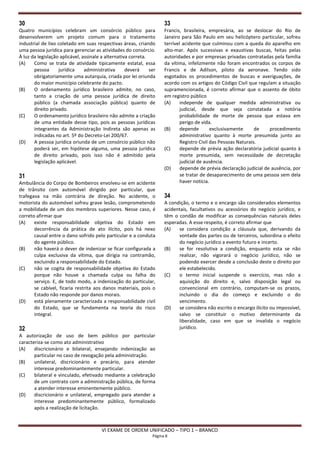 30                                                                    33
Quatro municípios celebram um consórcio público para                  Francis, brasileira, empresária, ao se deslocar do Rio de
desenvolverem um projeto comum para o tratamento                      Janeiro para São Paulo em seu helicóptero particular, sofreu
industrial de lixo coletado em suas respectivas áreas, criando        terrível acidente que culminou com a queda do aparelho em
uma pessoa jurídica para gerenciar as atividades do consórcio.        alto-mar. Após sucessivas e exaustivas buscas, feitas pelas
À luz da legislação aplicável, assinale a alternativa correta.        autoridades e por empresas privadas contratadas pela família
(A)    Como se trata de atividade tipicamente estatal, essa           da vítima, infelizmente não foram encontrados os corpos de
       pessoa      jurídica     administrativa      deverá     ser    Francis e de Adilson, piloto da aeronave. Tendo sido
       obrigatoriamente uma autarquia, criada por lei oriunda         esgotados os procedimentos de buscas e averiguações, de
       do maior município celebrante do pacto.                        acordo com os artigos do Código Civil que regulam a situação
(B)    O ordenamento jurídico brasileiro admite, no caso,             supramencionada, é correto afirmar que o assento de óbito
       tanto a criação de uma pessoa jurídica de direito              em registro público
       público (a chamada associação pública) quanto de               (A)     independe de qualquer medida administrativa ou
       direito privado.                                                       judicial, desde que seja constatada a notória
(C)    O ordenamento jurídico brasileiro não admite a criação                 probabilidade de morte de pessoa que estava em
       de uma entidade desse tipo, pois as pessoas jurídicas                  perigo de vida.
       integrantes da Administração Indireta são apenas as            (B)     depende        exclusivamente      de   procedimento
       indicadas no art. 5º do Decreto-Lei 200/67.                            administrativo quanto à morte presumida junto ao
(D)    A pessoa jurídica oriunda de um consórcio público não                  Registro Civil das Pessoas Naturais.
       poderá ser, em hipótese alguma, uma pessoa jurídica            (C)     depende de prévia ação declaratória judicial quanto à
       de direito privado, pois isso não é admitido pela                      morte presumida, sem necessidade de decretação
       legislação aplicável.                                                  judicial de ausência.
                                                                      (D)     depende de prévia declaração judicial de ausência, por
31                                                                            se tratar de desaparecimento de uma pessoa sem dela
Ambulância do Corpo de Bombeiros envolveu-se em acidente                      haver notícia.
de trânsito com automóvel dirigido por particular, que
trafegava na mão contrária de direção. No acidente, o                 34
motorista do automóvel sofreu grave lesão, comprometendo              A condição, o termo e o encargo são considerados elementos
a mobilidade de um dos membros superiores. Nesse caso, é              acidentais, facultativos ou acessórios do negócio jurídico, e
correto afirmar que                                                   têm o condão de modificar as consequências naturais deles
(A)    existe responsabilidade objetiva do Estado em                  esperadas. A esse respeito, é correto afirmar que
       decorrência da prática de ato ilícito, pois há nexo            (A)   se considera condição a cláusula que, derivando da
       causal entre o dano sofrido pelo particular e a conduta              vontade das partes ou de terceiros, subordina o efeito
       do agente público.                                                   do negócio jurídico a evento futuro e incerto.
(B)    não haverá o dever de indenizar se ficar configurada a         (B)   se for resolutiva a condição, enquanto esta se não
       culpa exclusiva da vítima, que dirigia na contramão,                 realizar, não vigorará o negócio jurídico, não se
       excluindo a responsabilidade do Estado.                              podendo exercer desde a conclusão deste o direito por
(C)    não se cogita de responsabilidade objetiva do Estado                 ele estabelecido.
       porque não houve a chamada culpa ou falha do                   (C)   o termo inicial suspende o exercício, mas não a
       serviço. E, de todo modo, a indenização do particular,               aquisição do direito e, salvo disposição legal ou
       se cabível, ficaria restrita aos danos materiais, pois o             convencional em contrário, computam-se os prazos,
       Estado não responde por danos morais.                                incluindo o dia do começo e excluindo o do
(D)    está plenamente caracterizada a responsabilidade civil               vencimento.
       do Estado, que se fundamenta na teoria do risco                (D)   se considera não escrito o encargo ilícito ou impossível,
       integral.                                                            salvo se constituir o motivo determinante da
                                                                            liberalidade, caso em que se invalida o negócio
32                                                                          jurídico.
A autorização de uso de bem público por particular
caracteriza-se como ato administrativo
(A)    discricionário e bilateral, ensejando indenização ao
       particular no caso de revogação pela administração.
(B)    unilateral, discricionário e precário, para atender
       interesse predominantemente particular.
(C)    bilateral e vinculado, efetivado mediante a celebração
       de um contrato com a administração pública, de forma
       a atender interesse eminentemente público.
(D)    discricionário e unilateral, empregado para atender a
       interesse predominantemente público, formalizado
       após a realização de licitação.



                                        VI EXAME DE ORDEM UNIFICADO – TIPO 1 – BRANCO
                                                                Página 8
 