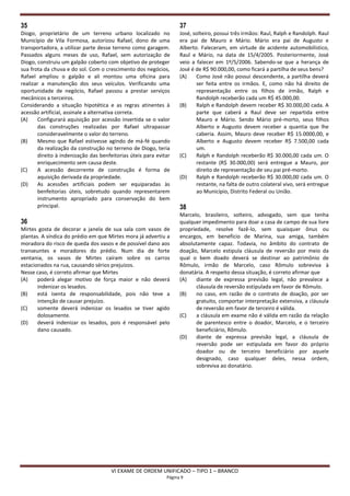 35                                                                  37
Diogo, proprietário de um terreno urbano localizado no              José, solteiro, possui três irmãos: Raul, Ralph e Randolph. Raul
Município de Vila Formosa, autorizou Rafael, dono de uma            era pai de Mauro e Mário. Mário era pai de Augusto e
transportadora, a utilizar parte desse terreno como garagem.        Alberto. Faleceram, em virtude de acidente automobilístico,
Passados alguns meses de uso, Rafael, sem autorização de            Raul e Mário, na data de 15/4/2005. Posteriormente, José
Diogo, construiu um galpão coberto com objetivo de proteger         veio a falecer em 1º/5/2006. Sabendo-se que a herança de
sua frota da chuva e do sol. Com o crescimento dos negócios,        José é de R$ 90.000,00, como ficará a partilha de seus bens?
Rafael ampliou o galpão e ali montou uma oficina para               (A)    Como José não possui descendente, a partilha deverá
realizar a manutenção dos seus veículos. Verificando uma                   ser feita entre os irmãos. E, como não há direito de
oportunidade de negócio, Rafael passou a prestar serviços                  representação entre os filhos de irmão, Ralph e
mecânicos a terceiros.                                                     Randolph receberão cada um R$ 45.000,00.
Considerando a situação hipotética e as regras atinentes à          (B)    Ralph e Randolph devem receber R$ 30.000,00 cada. A
acessão artificial, assinale a alternativa correta.                        parte que caberá a Raul deve ser repartida entre
(A)     Configurará aquisição por acessão invertida se o valor             Mauro e Mário. Sendo Mário pré-morto, seus filhos
        das construções realizadas por Rafael ultrapassar                  Alberto e Augusto devem receber a quantia que lhe
        consideravelmente o valor do terreno.                              caberia. Assim, Mauro deve receber R$ 15.0000,00, e
(B)     Mesmo que Rafael estivesse agindo de má-fé quando                  Alberto e Augusto devem receber R$ 7.500,00 cada
        da realização da construção no terreno de Diogo, teria             um.
        direito à indenização das benfeitorias úteis para evitar    (C)    Ralph e Randolph receberão R$ 30.000,00 cada um. O
        enriquecimento sem causa deste.                                    restante (R$ 30.000,00) será entregue a Mauro, por
(C)     A acessão decorrente de construção é forma de                      direito de representação de seu pai pré-morto.
        aquisição derivada da propriedade.                          (D)    Ralph e Randolph receberão R$ 30.000,00 cada um. O
(D)     As acessões artificiais podem ser equiparadas às                   restante, na falta de outro colateral vivo, será entregue
        benfeitorias úteis, sobretudo quando representarem                 ao Município, Distrito Federal ou União.
        instrumento apropriado para conservação do bem
        principal.                                                  38
                                                                    Marcelo, brasileiro, solteiro, advogado, sem que tenha
36                                                                  qualquer impedimento para doar a casa de campo de sua livre
Mirtes gosta de decorar a janela de sua sala com vasos de           propriedade, resolve fazê-lo, sem quaisquer ônus ou
plantas. A síndica do prédio em que Mirtes mora já advertiu a       encargos, em benefício de Marina, sua amiga, também
moradora do risco de queda dos vasos e de possível dano aos         absolutamente capaz. Todavia, no âmbito do contrato de
transeuntes e moradores do prédio. Num dia de forte                 doação, Marcelo estipula cláusula de reversão por meio da
ventania, os vasos de Mirtes caíram sobre os carros                 qual o bem doado deverá se destinar ao patrimônio de
estacionados na rua, causando sérios prejuízos.                     Rômulo, irmão de Marcelo, caso Rômulo sobreviva à
Nesse caso, é correto afirmar que Mirtes                            donatária. A respeito dessa situação, é correto afirmar que
(A)    poderá alegar motivo de força maior e não deverá             (A)    diante de expressa previsão legal, não prevalece a
       indenizar os lesados.                                               cláusula de reversão estipulada em favor de Rômulo.
(B)    está isenta de responsabilidade, pois não teve a             (B)    no caso, em razão de o contrato de doação, por ser
       intenção de causar prejuízo.                                        gratuito, comportar interpretação extensiva, a cláusula
(C)    somente deverá indenizar os lesados se tiver agido                  de reversão em favor de terceiro é válida.
       dolosamente.                                                 (C)    a cláusula em exame não é válida em razão da relação
(D)    deverá indenizar os lesados, pois é responsável pelo                de parentesco entre o doador, Marcelo, e o terceiro
       dano causado.                                                       beneficiário, Rômulo.
                                                                    (D)    diante de expressa previsão legal, a cláusula de
                                                                           reversão pode ser estipulada em favor do próprio
                                                                           doador ou de terceiro beneficiário por aquele
                                                                           designado, caso qualquer deles, nessa ordem,
                                                                           sobreviva ao donatário.




                                      VI EXAME DE ORDEM UNIFICADO – TIPO 1 – BRANCO
                                                              Página 9
 
