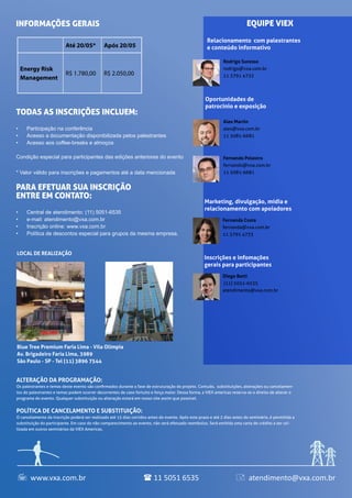 ALTERAÇÃO DA PROGRAMAÇÃO:
Os palestrantes e temas deste evento são confirmados durante a fase de estruturação do projeto. Contudo, substituições, alterações ou cancelamen-
tos de palestrantes e temas podem ocorrer decorrentes de caso fortuito e força maior. Dessa forma, a VIEX americas reserva-se o direito de alterar o
programa do evento. Qualquer substituição ou alteração estará em nosso site assim que possível.
POLÍTICA DE CANCELAMENTO E SUBSTITUIÇÃO:
O cancelamento da inscrição poderá ser realizado até 15 dias corridos antes do evento. Após este prazo e até 2 dias antes do seminário, é permitida a
substituição do participante. Em caso do não comparecimento ao evento, não será efetuado reembolso. Será emitida uma carta de crédito a ser uti-
lizada em outros seminários da VIEX Americas.
Blue Tree Premium Faria Lima - Vila Olímpia
Av. Brigadeiro Faria Lima, 3989
São Paulo - SP - Tel (11) 3896 7544
LOCAL DE REALIZAÇÃO
Relacionamento com palestrantes
e conteúdo informativo
Oportunidades de
patrocínio e exposição
Marketing, divulgação, mídia e
relacionamento com apoiadores
Inscrições e infomações
gerais para participantes
Rodrigo Sucesso
rodrigo@vxa.com.br
11 3791 4732
Fernanda Costa
fernanda@vxa.com.br
11 3791 4733
Diego Betti
(11) 5051-6535
atendimento@vxa.com.br
EQUIPE VIEX
Todas as inscrições incluem:
•	 Participação na conferência
•	 Acesso a documentação disponibilizada pelos palestrantes
•	 Acesso aos coffee-breaks e almoços
Condição especial para participantes das edições anteriores do evento
* Valor válido para inscrições e pagamentos até a data mencionada
Para efetuar sua inscrição
entre em contato:
•	 Central de atendimento: (11) 5051-6535
•	 e-mail: atendimento@vxa.com.br
•	 Inscrição online: www.vxa.com.br
•	 Política de descontos especial para grupos da mesma empresa.
INFORMAÇÕES GERAIS
Alex Martin
alex@vxa.com.br
11 5081-6681
Fernando Polastro
fernando@vxa.com.br
11 5081-6681
www.vxa.com.br atendimento@vxa.com.br11 5051 6535  
Até 24/06 Após 25/06
Energy Risk
Management
R$ 1.780,00 R$ 2.050,00
 