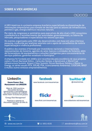 A VIEX Américas é a primeira empresa brasileira especializada na disseminação de
informações empresariais para tomada de decisão para os setores de infraestrutura,
petróleo e gás, energia elétrica e recursos naturais.
Por meio de congressos e seminários para executivos de alto nível a VIEX conquistou
a preferência e o reconhecimento das autoridades governamentais, os líderes de
mercado, pesquisadores e especialistas nos setores que atua.
Os eventos organizados pela VIEX são desenvolvidos com base em uma criteriosa
pesquisa, conduzida por analistas setoriais com o apoio de conselheiros de notória
especialização e vivência profissional.
O público dos eventos é formado por investidores nacionais e internacionais,
representantes do Governo, agentes do setor, bancos e entidades de fomento, além
de fornecedores de equipamentos e soluções inteligentes para concessionárias de
serviços públicos, governos estaduais e municípios.
A empresa foi fundada em 2008 e já é reconhecida pela excelência de seus projetos
como o Fórum Nacional Eólico - Carta dos Ventos, o Aeroinvest, o World Cup
Infrastructure Summit, Airport Cities Summit, Fórum Resíduos Sólidos e Waste to
Energy, as séries anuais PCH, SOLAR, PSA, Licenciamento Ambiental, CODESAN, BRIEF
e muitos outros exitosos empreendimentos.
sOBRE a viex americas
www.facebook.com/viexamericas
www.flickr.com/viexamericas
@viexamericas
www.slideshare.net/viexamericas
Grupo Energy Risk
Management no LINKEDIN
Mais de 1000 membros,
discussões técnicas,
operacionais e mercadológicas.
Se você é membro do Linkedin
basta inserir na busca de grupos:
“Energy Risk Management”
Participe e estenda as
discussões para fora da sala do
evento.
www.vxa.com.br atendimento@vxa.com.br11 5051 6535  
 