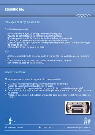 www.vxa.com.br atendimento@vxa.com.br11 5051 6535  
segundo DIA
Formação de Preço no ACR e ACL
Precificação da energia
•	 Riscos de contratação de energia no mercado regulado
•	 Volume de contratação de energia pelas distribuidoras
•	 Riscos na contratação de energia de curto, médio e longo
prazos
•	 Correlação de preços entre mercado spot e mercado futuro
•	 Custo Marginal de Operação e Custo Marginal de Expansão
como fatores de formação do preço de energia
•	 Cálculo dos preços ex-post e ex-ante
•	 Análise comparativa do histórico do PLD e projeções de
variação para os próximos anos
•	 Como funcionará a inclusão dos custos de acionamento
térmico
•	 Nova metodologia de cálculo do PLD
10h50 RISCOS DE CRÉDITO
Modelos para determinação e gestão do risco de crédito
•	 Garantias financeiras exigidas aos consumidores de energia
•	 Riscos de inadimplência: tendências no setor
•	 Qual o impacto do risco de crédito na operação de contratação
de energia?
•	 Determinação dos indicadores necessários para determinar a
classificação do risco de crédito
•	 Métodos, sistemas e indicadores utilizados para gerenciar e
mitigar os riscos de crédito
08h30 Credenciamento e recepção dos participantes
09h00 ABERTURA DO ENERGY RISK MANAGEMENT
10h30 intervalo para café e relacionamento
12h15 intervalo para almoço
Carlos Caminada
Gerente de Riscos
Ecom Energia
Rodrigo Maia
Gerente de Gestão de Risco
SN POWER
Leontina Pinto
Diretora
Engenho pesquisa,
desenvolvimento e
consultoria
Marcus Vinícius de Castro
Lobato
Superint.de Planejamento da
Comercialização e Marketing
CEMIG
Emilio Lacerda
Diretor
GV Energy
 