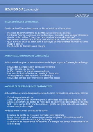 segundo DIA (continuação)
13h30 RISCOS JURÍDICOS E CONTRATUAIS
Gestão de Portfólio de Contratos e os Riscos Jurídicos
e Financeiros
•	 Processo de gerenciamento do portfólio de
contratos de energia
•	 Contratos futuros, contratos por performance,
contratos com compartilhamento dos riscos
de crédito. O que o mercado tem buscado de
alternativas?
•	 Mecanismos contratuais utilizados para minimizar
os riscos de contratação
•	 Qual a prática atual do setor para a utilização de
instrumentos financeiros como: swaps e opções
•	 Precificação de derivativos em energia
15h00 AMBIENTES ALTERNATIVOS DE CONTRATAÇÃO
As Bolsas de Energia e os Novos Ambientes de Negócio
para a Contratação de Energia
•	 Resultados alcançados com as bolsas de energia
•	 Leilões privados de energia
•	 Leilões reversos de grandes consumidores
•	 Processo de liquidação física e liquidação financeira
•	 Tecnologias utilizadas pelas bolsas de energia
•	 Resultados obtidos até o momento e próximos
passos
16h15MODELOSDEGESTÃODERISCOSCORPORATIVOS
Aplicabilidade de metodologias de gestão de riscos
corporativos para o setor elétrico
•	 Visão integrada dos riscos
•	 A área de gestão de riscos como apoio às atividades
estratégicas da organização
•	 Aplicação da matriz de gestão de riscos para os
objetivos de contratação de energia
•	 GRC – Governance, Risks and Compliance – gestão
integrada aplicada as atividades de contratação de
energia
17h00 Café de encerramento do energy risk management
Paulo Mayon
Diretor
Compass
Comercializadora
Marcelo Mello
Presidente
BRIX
Victor Kodja
Presidente
BBCE
 