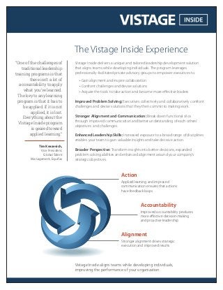 Vistage Inside delivers a unique and tailored leadership development solution
that aligns teams while developing individuals. The program leverages
professionally-facilitated private advisory groups to empower executives to:
• Gain alignment and inspire collaboration
• Confront challenges and devise solutions
• Acquire the tools to take action and become more eﬀective leaders
Improved Problem Solving: Executives collectively and collaboratively confront
challenges and devise solutions that they then commit to making work.
Stronger Alignment and Communication: Break down functional silos
through improved communication and better understanding of each others’
objectives and challenges.
Enhanced Leadership Skills: Increased exposure to a broad range of disciplines
enables your team to gain valuable insights and take decisive action.
Broader Perspective: Transform insights into better decisions, expanded
problem solving abilities and enhanced alignment around your company’s
strategic objectives.
The Vistage Inside Experience
Vistage Inside aligns teams while developing individuals,
improving the performance of your organization.
“One of the challenges of
traditional leadership
training programs is that
there isn’t a lot of
accountability to apply
what you’ve learned.
The key to any learning
program is that it has to
be applied. If it is not
applied, it is lost.
Everything about the
Vistage Inside program
is geared toward
applied learning.”
Tim Knezevich,
Vice President,
Global Talent
Management, Equifax
Alignment
Stronger alignment drives strategic
execution and improved results
Accountability
Improved accountability produces
more eﬀective decision-making
and proactive leadership
Action
Applied learning and improved
communication ensures that actions
have feedback loops
 