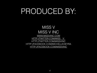 PRODUCED BY:
            MISS V
          MISS V INC
           WWW.MISSVINC.COM
     HTTP://TWITTER.COM/MISS__V_
     HTTP://TWITTER.COM/MISSVINC
 HTTP://FACEBOOK.COM/MICHELLEVIEYRA
    HTTP://FACEBOOK.COM/MISSVINC




                  17
 