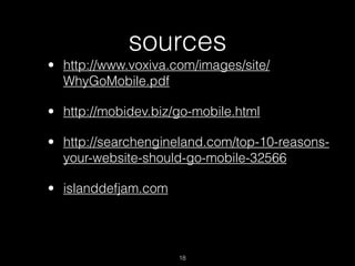 sources
• http://www.voxiva.com/images/site/
  WhyGoMobile.pdf

• http://mobidev.biz/go-mobile.html

• http://searchengineland.com/top-10-reasons-
  your-website-should-go-mobile-32566

• islanddefjam.com




                     18
 