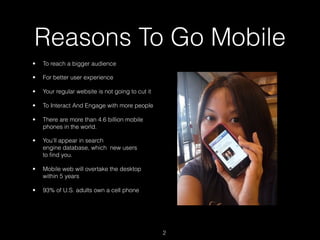 Reasons To Go Mobile
•   To reach a bigger audience

•   For better user experience

•   Your regular website is not going to cut it

•   To Interact And Engage with more people

•   There are more than 4.6 billion mobile
    phones in the world.

•   You’ll appear in search
    engine database, which  new users
    to ﬁnd you.

•   Mobile web will overtake the desktop
    within 5 years

•   93% of U.S. adults own a cell phone




                                                  2
 