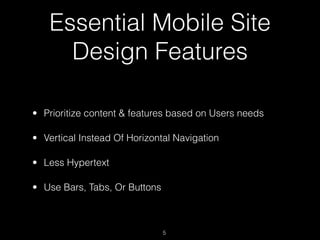 Essential Mobile Site
     Design Features

• Prioritize content & features based on Users needs

• Vertical Instead Of Horizontal Navigation

• Less Hypertext

• Use Bars, Tabs, Or Buttons



                               5
 