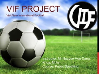 VIF PROJECT 
Viet Nam International Football 
Instructor: Mr.Nguyen Huu Dang 
Khoa, M.As 
Course: Public Speaking 
 