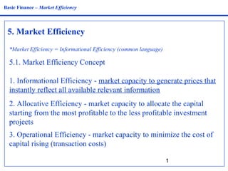 1
5. Market Efficiency
Basic Finance – Market Efficiency
*Market Efficiency = Informational Efficiency (common language)
5.1. Market Efficiency Concept
1. Informational Efficiency - market capacity to generate prices that
instantly reflect all available relevant information
2. Allocative Efficiency - market capacity to allocate the capital
starting from the most profitable to the less profitable investment
projects
3. Operational Efficiency - market capacity to minimize the cost of
capital rising (transaction costs)
 