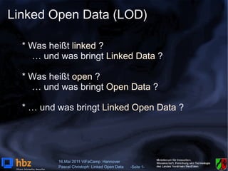 Linked Open Data (LOD)

  * Was heißt linked ?
    … und was bringt Linked Data ?

  * Was heißt open ?
    … und was bringt Open Data ?

  * … und was bringt Linked Open Data ?




          16.Mai 2011 ViFaCamp Hannover
          Pascal Christoph: Linked Open Data   -Seite 1-
 