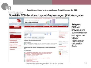 Bericht zum Stand und zu geplanten Entwicklungen der EZB
Universitätsbibliothek
Spezielle EZB-Services: Layout-Anpassungen (XML-Ausgabe)


                                                                           Beispiel:
                                                                           EZB mit
                                                                           Browsing und
                                                                           Suchfunktionen
                                                                           im Layout der
                                                                           UB der
                                                                           Technischen
                                                                           Universität
                                                                           Berlin




                         Die Dienstleistungen der EZB für ViFas                       11
 