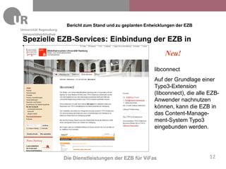 Bericht zum Stand und zu geplanten Entwicklungen der EZB
Universitätsbibliothek
Spezielle EZB-Services: Einbindung der EZB in
Typo3
                                      Neu!

                                                                 libconnect
                                                                 Auf der Grundlage einer
                                                                 Typo3-Extension
                                                                 (libconnect), die alle EZB-
                                                                 Anwender nachnutzen
                                                                 können, kann die EZB in
                                                                 das Content-Manage-
                                                                 ment-System Typo3
                                                                 eingebunden werden.




                         Die Dienstleistungen der EZB für ViFas                         12
 