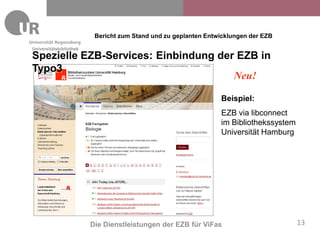 Bericht zum Stand und zu geplanten Entwicklungen der EZB
Universitätsbibliothek
Spezielle EZB-Services: Einbindung der EZB in
Typo3
                                      Neu!

                                                                 Beispiel:
                                                                 EZB via libconnect
                                                                 im Bibliothekssystem
                                                                 Universität Hamburg




                         Die Dienstleistungen der EZB für ViFas                         13
 