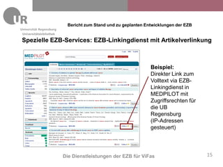 Bericht zum Stand und zu geplanten Entwicklungen der EZB
Universitätsbibliothek

Spezielle EZB-Services: EZB-Linkingdienst mit Artikelverlinkung



                                                               Beispiel:
                                                               Direkter Link zum
                                                               Volltext via EZB-
                                                               Linkingdienst in
                                                               MEDPILOT mit
                                                               Zugriffsrechten für
                                                               die UB
                                                               Regensburg
                                                               (IP-Adressen
                                                               gesteuert)




                         Die Dienstleistungen der EZB für ViFas                      15
 