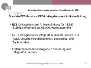 Bericht zum Stand und zu geplanten Entwicklungen der EZB
Universitätsbibliothek

Spezielle EZB-Services: EZB-Linkingdienst mit Artikelverlinkung


 • EZB-Linkingdienst mit Artikelverlinkung für 18.600
   E-Zeitschriften und ca. 65.000 Aggregatorentitel

 • EZB-Linkingdienst ist integriert in über 40 Dienste, z.B.
   ReDI, Virtuelle Fachbibliotheken, Bibliotheks- und
   Fachportalen

 • Fortlaufende bedarfsbezogene Erweiterung und
   Pflege des Dienstes



                         Die Dienstleistungen der EZB für ViFas                      16
 