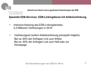 Bericht zum Stand und zu geplanten Entwicklungen der EZB
Universitätsbibliothek

Spezielle EZB-Services: EZB-Linkingdienst mit Artikelverlinkung


•      Intensive Nutzung des EZB-Linkingdienstes:
       5,3 Millionen Verlinkungen in 2010

•       Verlinkungsart (sofern Artikelverlinkung prinzipiell möglich)
        Bei ca. 60% der Anfragen Link zum Artikel
        Bei ca. 40% der Anfragen Link zum Heft oder zur
        Homepage




                         Die Dienstleistungen der EZB für ViFas                      17
 