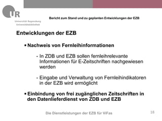 Bericht zum Stand und zu geplanten Entwicklungen der EZB
Universitätsbibliothek



Entwicklungen der EZB

          Nachweis von Fernleihinformationen

                  - In ZDB und EZB sollen fernleihrelevante
                    Informationen für E-Zeitschriften nachgewiesen
                    werden

                  - Eingabe und Verwaltung von Fernleihindikatoren
                    in der EZB wird ermöglicht
          Einbindung von frei zugänglichen Zeitschriften in
           den Datenlieferdienst von ZDB und EZB

                         Die Dienstleistungen der EZB für ViFas                      18
 