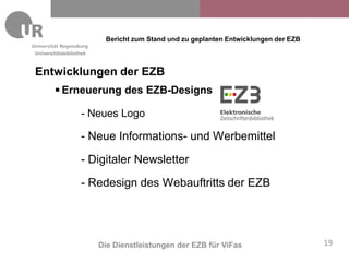 Bericht zum Stand und zu geplanten Entwicklungen der EZB
Universitätsbibliothek



Entwicklungen der EZB
           Erneuerung des EZB-Designs

                   - Neues Logo

                   - Neue Informations- und Werbemittel
                   - Digitaler Newsletter

                   - Redesign des Webauftritts der EZB




                         Die Dienstleistungen der EZB für ViFas                      19
 