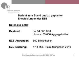 Universitätsbibliothek


                   Bericht zum Stand und zu geplanten
                   Entwicklungen der EZB

  Daten zur EZB:

  Bestand:                           ca. 54.000 Titel
                                     plus ca. 65.000 Aggregatortitel

  EZB-Anwender:                      560 Bibliotheken

  EZB-Nutzung:                       17,4 Mio. Titelnutzungen in 2010


                         Die Dienstleistungen der EZB für ViFas         2
 