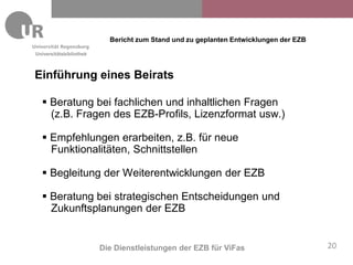 Bericht zum Stand und zu geplanten Entwicklungen der EZB
Universitätsbibliothek



Einführung eines Beirats

   Beratung bei fachlichen und inhaltlichen Fragen
    (z.B. Fragen des EZB-Profils, Lizenzformat usw.)

   Empfehlungen erarbeiten, z.B. für neue
    Funktionalitäten, Schnittstellen

   Begleitung der Weiterentwicklungen der EZB

   Beratung bei strategischen Entscheidungen und
    Zukunftsplanungen der EZB


                         Die Dienstleistungen der EZB für ViFas                       20
 